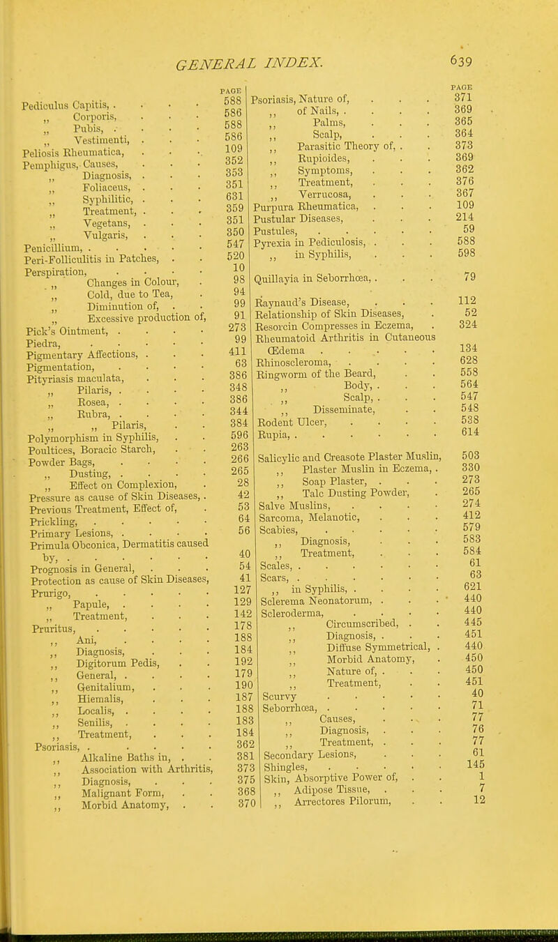 Pediculus Capitis, . „ Corporis, „ Pubis, . „ Vestimenti, Peliosis Rheumatica, Pemphigus, Causes, „ Diagnosis, „ Foliaceus, „ Syphilitic, „ Treatment, „ Vegetans, „ Vulgaris, Penicillium, . Peri-Folliculitis iu Patches Perspiration, „ ' Changes in Colour,  „ Cold, due to Tea, ,, Diminution of, „ Excessive production of, Pick's Ointment, . Piedra, Pigmentary Affections, Pigmentation, Pityriasis maculata, „ Pilaris, . „ Rosea, . „ Rubra, . „ Pilaris, Polymorphism in Syphilis, Poultices, Boracic Starch, Powder Bags, „ Dustiug, . „ Effect on Complexion, Pressure as cause of Skiu Diseases,. Previous Treatment, Effect of, Prickling Primary Lesions, .... Primula Obconica, Dermatitis caused by, . . • • • • Prognosis in General, Protection as cause of Skin Diseases, Prurigo, ..... „ Papule, .... „ Treatment, Pruritus, ,, Ani, . . . . ,, Diagnosis, ,, Digitorum Pedis, ,, General ,, Genitalium, ,, Hiemalis, ,, Localis ,, Senilis, . ,, Treatment, Psoriasis, . .... ,, Alkaline Baths in, . ,, Association with Arthritis, ,, Diagnosis, ,, Malignant Form, ,, Morbid Anatomy, . PAGE 588 586 5S8 586 109 352 353 351 631 359 351 350 547 520 10 98 94 99 91 273 99 411 63 386 348 386 344 384 596 263 266 265 28 42 53 64 56 Psoriasis, Nature of, ,, of Nails, . ,, Palms, ,, Scalp, ,, Parasitic Theory of, Rupioides, ,, Symptoms, ,, Treatment, Verrucosa, Purpura Rheumatica, Pustular Diseases, Pustules, Pyrexia in Pediculosis, . ,, in Syphilis, Quillayia in Seborrhcea, . Raynaud's Disease, Relationship of Skin Diseases, Resorcin Compresses in Eczema, Rheumatoid Arthritis in Cutaneous CEdema . . .. Rhinoscleroma, Ringworm of the Beard, Body, . ,, Scalp, . ,, Disseminate, Rodent Ulcer, Rupia, ...... Salicylic and Creasote Plaster Muslin ,, Plaster Muslin iu Eczema ,, Soap Plaster, . ,, Talc Dusting Powder, Salve Muslins, Sarcoma, Melanotic, Scabies, ,, Diagnosis, 40 ,, Treatment, 54 Scales 41 Scars, .... 127 ,, in Syphilis, . 129 Sclerema Neonatorum, . 142 Scleroderma, 178 ,, Circumscribed, 188 ,, Diagnosis, . 184 ,, Diffuse Symmetrical 192 ,, Morbid Anatomy, 179 ,, Nature of, . 190 ,, Treatment, 187 Scurvy 188 Seborrhcea, . 183 ,, Causes, 184 ,, Diagnosis, . 362 ,, Treatment, . 381 Secondary Lesions, 373 Shingles, 375 Skin, Absorptive Power of. 368 ,, Adipose Tissue, . 370 I ,, Arrectores Pilorum, PAOE 371 369 365 364 373 369 362 376 367 109 214 59 588 598 79 112 52 324 134 628 558 564 547 548 538 614 503 330 273 265 274 412 579 583 584 61 63 621 440 440 445 451 440 450 450 451 40 71 77 76 77 61 145 1 7 12 ' Mi.11an11111.1ain