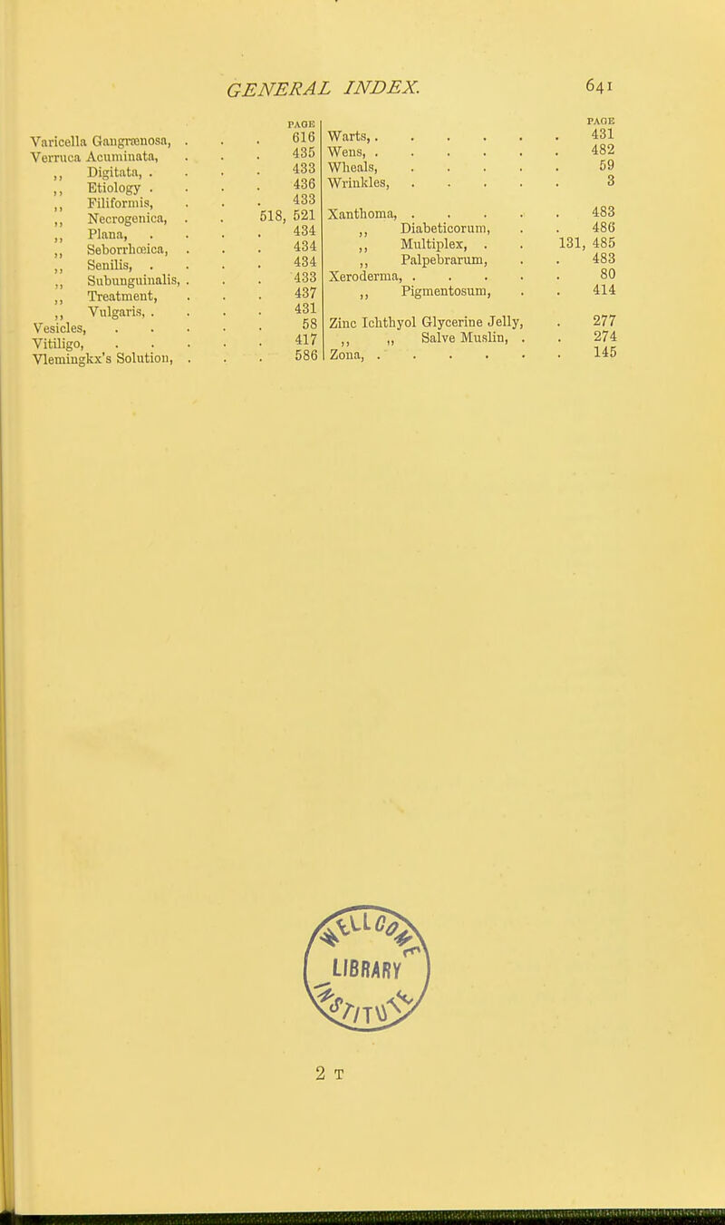 Varicella Gangrenosa, Verruca Acuminata, Digitata, . Etiology . Filiformis, Necrogenica, Plana, . Seborrhceica, Senilis, . Subunguinalis, Treatment, Vulgaris, . Vesicles, Vitiligo, Vlemingkx's Solution, PAGE 616 435 433 436 433 518, 521 434 434 434 433 437 431 58 417 586 Warts,. Wens, . Wheals, Wrinkles, Xanthoma, Diabeticorum, Multiplex, . Palpebrarum, Xeroderma, ,, Pigmentosum, Zinc Ichthyol Glycerine Jelly, ,, ,, Salve Muslin, . Zona, .' . PAGE 431 482 59 3 483 486 131, 485 483 80 414 277 274 145 2 T