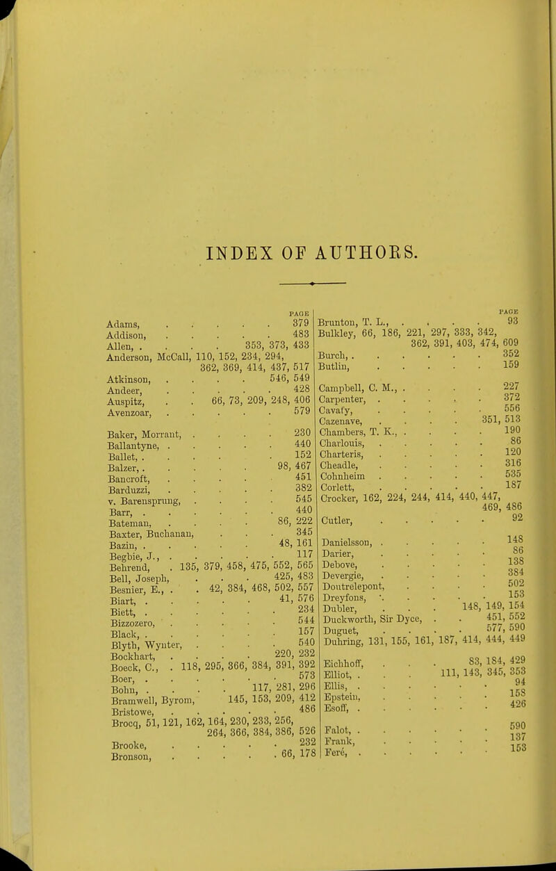 INDEX OF AUTHOBS. Adams, 379 Addisou, . . . . . 483 Allen, .... 353, 373, 433 Anderson, McCall, 110, 152, 234, 294, 362, 369, 414, 437, 517 546, 549 428 66, PAGE Brunton, T. L., . . . . 93 Bulkley, 66, 186, 221, 297, 333, 342, 362, 391, 403, 474, 609 Burch, 352 Butlin, . - 159 Atkinson, Andeer, Auspitz, Avenzoar, 135 379 42 458. 384 Baker, Morrant, Ballantyne, . Ballet, . Balzer,. Bancroft, Barduzzi, v. Barensprung, Barr, . Bateman, Baxter, Buchanan Baziu, . Begbie, J., , Belirend, Bell, Joseph, Besnier, B., . Biart, . Biett, . Bizzozero, ' . Black, . Blyth, Wynter, Bockhart, Boeck, C, . 118 Boer, . Bohn, . Bramwell, Byrom, Bristowe, Brocq, 51,121, 162,164, 230, 264, 366, Brooke, . Bronson, . 295 73, 209, 248, 406 579 366, 145, 230 440 152 98, 467 451 382 545 440 86, 222 345 48, 161 117 475, 552, 565 425, 483 468, 502, 557 41, 576 234 544 157 540 220, 232 384, 391, 392 573 117, 281, 296 153, 209, 412 486 233, 256, 384, 386, 526 232 . 66, 178 Campbell, CM., Carpenter, . Caval'y, Cazenave, Chambers, T. K., Charlouis, Charteris, Cheadle, Cohnheim Corlett, 227 372 556 351, 513 190 86 120 316 535 187 Crocker, 162, 224, 244, 414, 440, 447, 469, 486 Cutler, Danielsson, . Darier, Debove, Devergie, Doutrelepont, Dreyfons, Dubler, Duckworth, Sir Dyce, Duguet 92 148 86 138 384 502 153 148, 149, 154 451, 552 577, 590 Duhring, 131, 155, 161, 187, 414, 444, 449 Eichhoff, Elliot, . Ellis, . Epstein, Esoff, . Falot, . Frank, Fere, . 83, 184, 429 111, 143, 345, 353 94 158 426 590 137 153