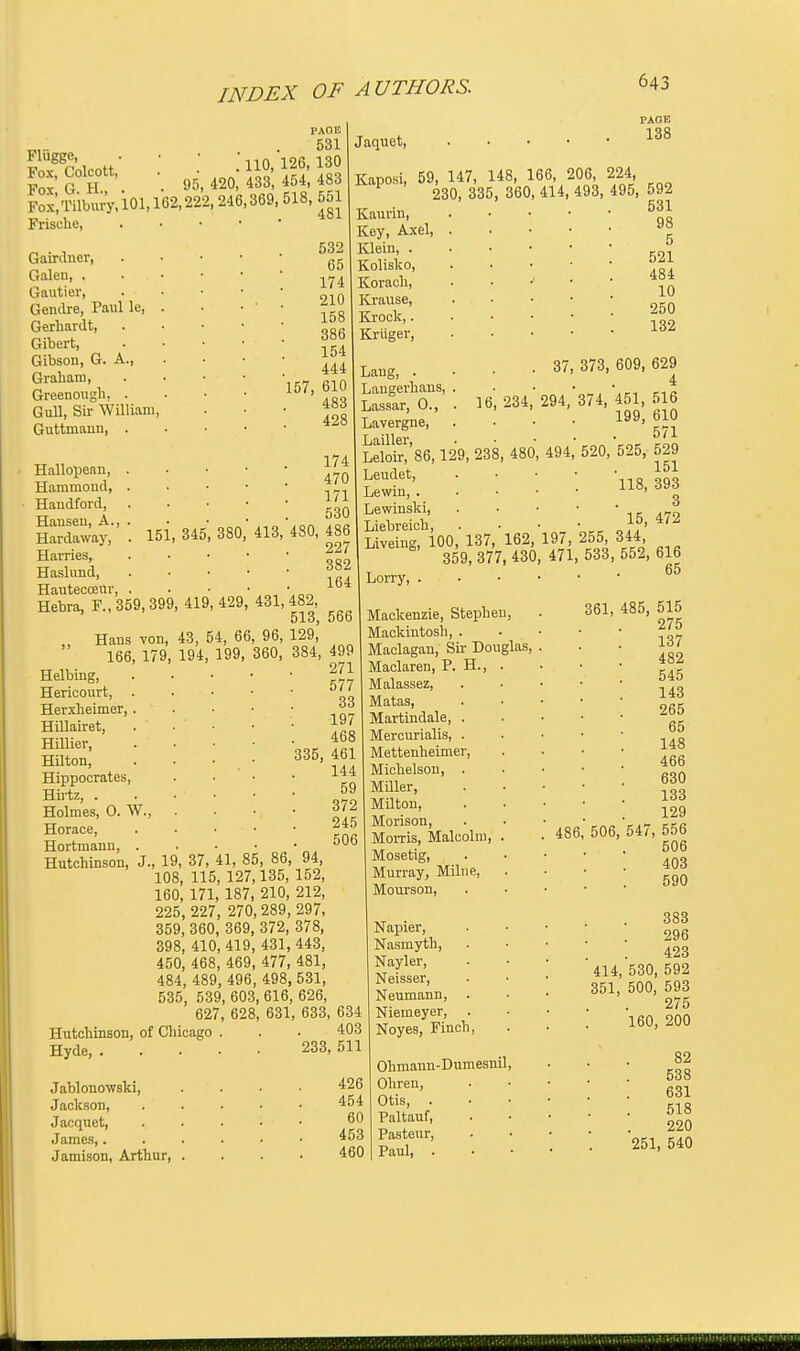 Fliigge, Fox, Colcott, Fox, G. H., Fox>iibury,ioi,162,222, 246,369, 518, 551 Frische, Gairduer, Galeu, . Gautier, Gendre, Paul le, Gerhardt, Gibert, Gibson, G. A., Graham, Greenough, . Gull, Sir William, Guttmann, . Hallopean, . Hammond, . Haudford, Hansen, A., . Hardaway, . 151, 345 Harries, Haslund. Hautecoeur 95 PAGE 531 .' 110, 126, 130 420, 433, 454, 483 643 PAGE 138 380 481 532 65 174 . . 210 158 386 154 444 157, 610 483 428 174 470 171 530 413, 480, 486 227 382 164 Jaquet, Kaposi, 59, 147, 148, 166, 206, 224 230, 335, 360, 414, 493, 495, 592 Kaurin, Key, Axel, Klein, . Kolisko, Korach, Krause, Krock,. Kriiger, Hebra, F., 359, 399, 419,429, 431,482, 513, obo „ Hans von, 43, 54, 66, 96, 129, 166, 179, 194, 199, 360, 384, 499 Helbing, 16 Lang, . Langerhans, Lassar, 0., Lavergne, Lailler, Leloir, 86, 129, 238 Leudet, Lewin, . Lewinski, Liebreiob 531 98 5 521 484 10 250 132 37, 373, 609, 629 4 234, 294, 374, 451, 516 199, 610 571 1, 480, 494, 520, 525, 529 151 118, 393 3 15, 472 Liveing7l00,'l37, 162, 197 255 344 359, 377, 430, 471, 533, 552, 616 577 33 197 468 335, 461 144 59 372 245 506 Herieourt, Herxheimer, . Hillairet, Hillier, Hilton, Hippocrates, Hu-tz, . Holmes, O. W., Horace, Hortmann, . Hutchinson, J., 19, 37, 41, 85, 86, 94, 108, 115, 127,135, 152, 160, 171, 187, 210, 212, 225, 227, 270, 289, 297, 359, 360, 369, 372, 378, 398, 410, 419, 431, 443, 450, 468, 469, 477, 481, 484, 489, 496, 498, 531, 535, 539, 603, 616, 626, 627, 628, 631, 633, 634 Hutchinson, of Chicago . . . 403 Hyde, 233, 511 Jablonowski, Jackson, Jacquet, James,. Jamison, Arthur, Lorry, . Mackenzie, Stephen, Mackintosh, . Maclagan, Sir Douglas, Maclaren, P. H., Malassez, Matas, Martindale, . Mercurialis, . Mettenheimer, Michelson, . Miller, Milton, Morison, Morris, Malcolm Mosetig, Murray, Milne, Mourson, Napier, Nasmyth, Nayler, Neisser, Neumann, . Niemeyer, . Noyes, Finch, Ohmaun-Dumesnil 426 Ohren, 454 Otis, . 60 Paltauf, 453 Pasteur, 460 Paul, . 486 65 361, 485, 515 275 137 482 545 143 265 65 148 466 630 133 129 547, 556 506 403 590 506 383 296 423 414, 530, 592 351, 500, 593 275 160, 200 82 538 631 518 220 251, 540