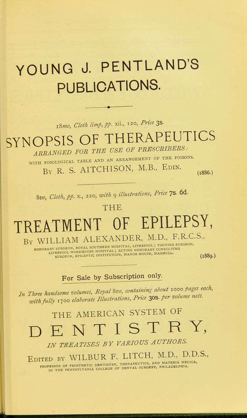 YOUNG J. PENTLAND'S PUBLICATIONS. iSmo, Cloth limp,pp. «L, 120, Price 3s. SYNOPSIS OF THERAPEUTICS ARRANGED FOR THE USE OF PRESCRIBERS : WITH POSOLOGICAL TABLE AND AN ARRANGEMENT OF THE POISONS. By R. S. AITCHISON, M.B., Edin. 8k, OW* x., 220, mtt 9 illustrations, Price 7s. 6d. THE TREATMENT OF EPILEPSY, By WILLIAM ALEXANDER, M.D., F.R.C.S., LIV™eon:0ERppt?c?N0sSt;tuTIoN, manor housh, maohull. (ig89 ) For Sale by Subscription only. In Three handsome volumes, Royal Svo, containing about woo pages each, with fully 1700 elaborate Illustrations, Price 30S. per volume nett. THE AMERICAN SYSTEM OF DENTISTRY, IN TREATISES BY VARIOUS AUTHORS. Edited by WILBUR F. LITCH, M.D., D.D.S.,