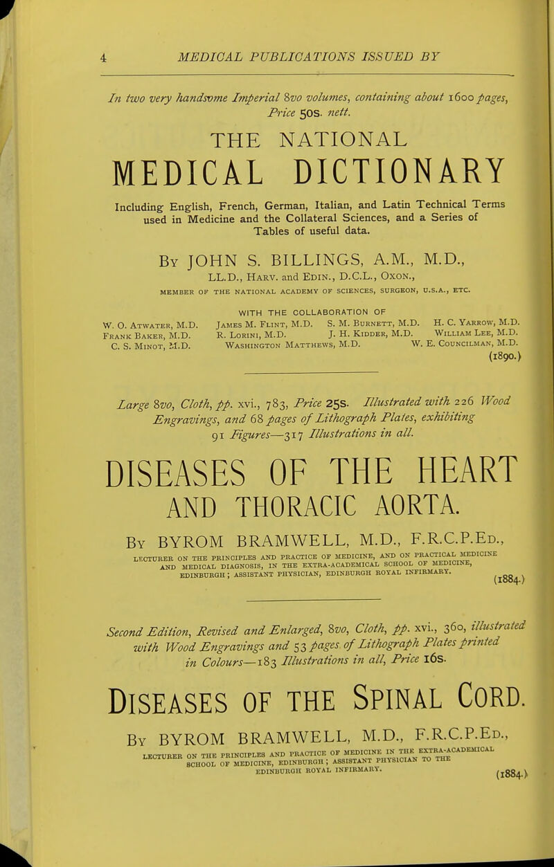 In two very handsvme Imperial Svo volu?nes, containing about 1600 pages, Price 50s. nett. THE NATIONAL MEDICAL DICTIONARY Including English, French, German, Italian, and Latin Technical Terms used in Medicine and the Collateral Sciences, and a Series of Tables of useful data. By JOHN S. BILLINGS, A.M., M.D., LL.D., Harv. and Edin., D.C.L., Oxon., MEMBER OF THE NATIONAL ACADEMY OF SCIENCES, SURGEON, U.S.A., ETC. WITH THE COLLABORATION OF W. O. Atwater, M.D. James M. Flint, M.D. S. M. Burnett, M.D. H. C. Yarrow, M.D. Frank Baker, M.D. R. Lorini, M.D. J. H. Kidder, M.D. William Lee, M.D. C S. Minot, M.D. Washington Matthews, M.D. W. E. Councilman, M.D. (1890.) Large 8vo, Cloth, pp. xvi., 783, Price 25s. Illustrated with 226 Wood Engravings, and 68 pages of Lithograph Plates, exhibiting 91 Figures—317 Illustrations in all. DISEASES OF THE HEART AND THORACIC AORTA. By BYROM BRAMWELL, M.D., F.RC.P.Ed., LECTURER ON THE PRINCIPLES AND PRACTICE OF MEDICINE, AND ON PRACTICAL MEDICINE AND MEDICAL DIAGNOSIS, IN THE EXTRA-ACADEMICAL SCHOOL OF MEDICINE, EDINBURGH : ASSISTANT PHYSICIAN, EDINBURGH ROYAL INFIRMARY. (IOS4-) Second Edition, Revised and Enlarged, Svo, Cloth, pp. xvi., 360, illustrated with Wood Engravings and 53 pages 0/Lithograph Plates printed in Colours—183 Illustrations in all, Price 16s. Diseases of the Spinal Cord. By BYROM BRAMWELL, M.D., F.R.CP.Ed., LECTURER ON THE PRINCIPLES AND PRACTICE OF MEDICINE IN THE EXTRA-ACADEMICAL SCHOOL OF MEDICINE, EDINBURGH i ASSISTANT PHYSICIAN TO THE