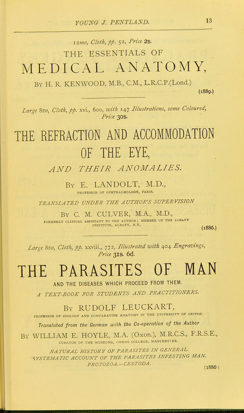 izmo, Cloth, pp. 52, Price 2S. THE ESSENTIALS OF MEDICAL ANATOMY, By H. R. KENWOOD, M.B., CM., L.R.C.P.(Lond.) (1889.) Large Svo, Cloth, pp. xvi., 600, with 147 Illustrations, some Coloured, Price 30s. THE REFRACTION AND ACCOMMODATION OF THE EYE, AND THEIR ANOMALIES. By E. LANDOLT, M.D., PROFESSOR OF OPHTHALMOLOGY, PARIS. TRANSLATED UNDER THE AUTHOR'S SUPERVISION By C. M. CULVER,' M.A., M.D., FORMERLY CLINICAL ASSISTANT TO THE AUTHOR ; MEMBER OF THE ALBANY INSTITUTE, ALBANY, N.Y. (1000.) Large Svo, Cloth, pp. xxviii., 772, Illustrated with 404 Engravings, Price 31s. 6d. THE PARASITES OF MAN AND THE DISEASES WHICH PROCEED FROM THEM. A TEXT-BOOK FOR STUDENTS AND PRACTITIONERS. By RUDOLF LEUCKART, PROFESSOR OF ZOOLOGY AND COMPARATIVE ANATOMY IN THE UNIVERSITY OF LEIPSIC Translated from the German with the Co-operation of the Author By WILLIAM E. HOYLE, M.A. (Oxon.), M.R.C.S., F.R.S.E., CURATOR OF THE MUSEUMS, OWENS COLLEGE, MANCHESTER. NATURAL HISTORY OF PARASITES IN GENERAL. SYSTEMATIC ACCOUNT OF THE PARASITES INFESTING MAN. PROTOZOA.—CESTODA.