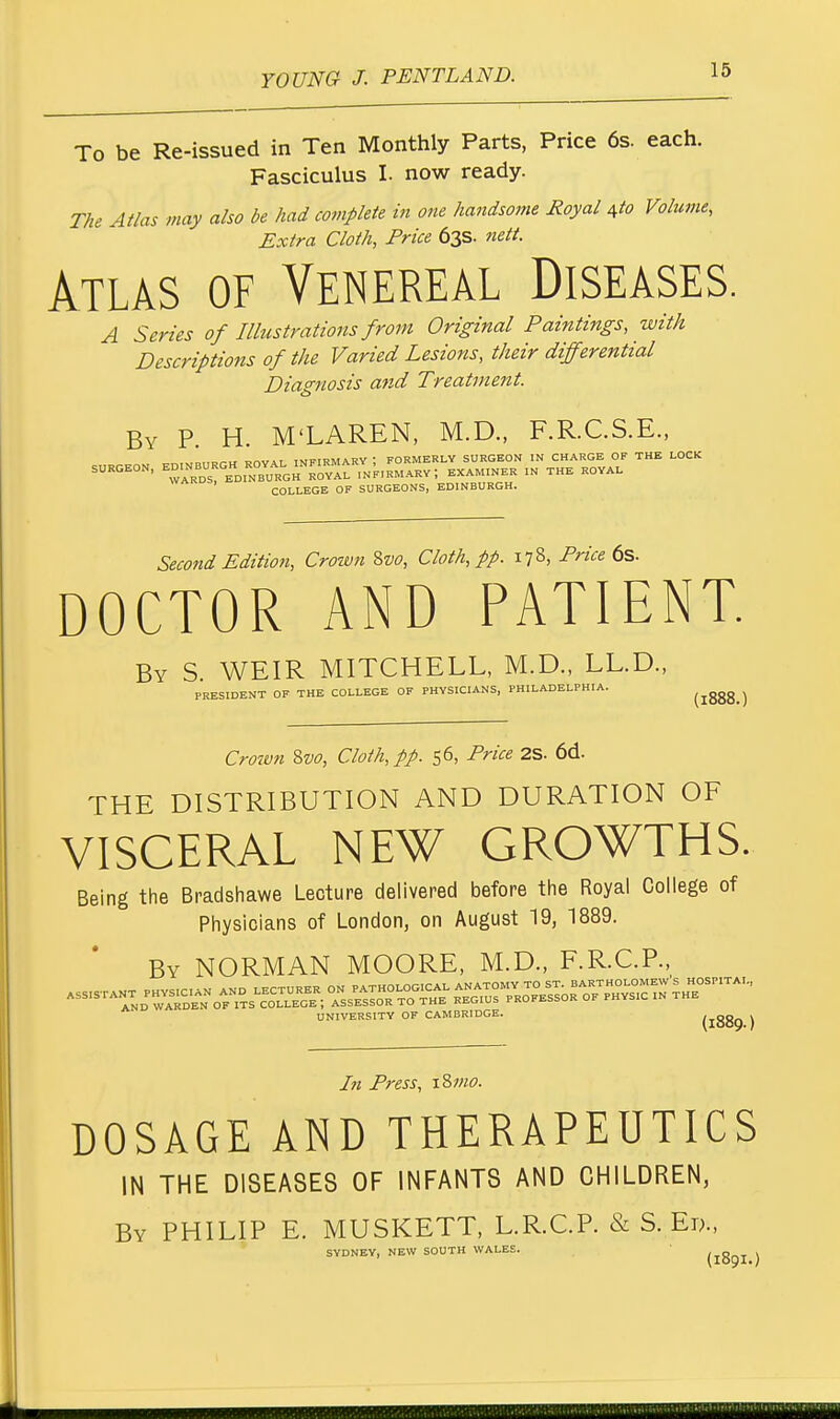 To be Re-issued in Ten Monthly Parts, Price 6s. each. Fasciculus I. now ready. The Atlas may also be had complete in one handsome Royal Ato Volume, Extra Cloth, Price 63s. nett. Atlas of Venereal Diseases. A Series of Illustrations from Original Paintings, with Descriptions of the Varied Lesions, their differential Diagnosis and Treatment. By P. H. M'LAREN, M.D., F.R.C.S.E., .,„.-„ _a t twftrMARY • FORMERLY SURGEON IN CHARGE OF THE LOCK SURGEON, ^^^^^^Li.^-, EXAMINER IN THE ROYAL COLLEGE OF SURGEONS, EDINBURGH. Second Edition, Crown Svo, Cloth, pp. 178, Price 6s. DOCTOR AND PATIENT. By S. WEIR MITCHELL, M.D., LL.D., PRESIDENT OF THE COLLEGE OF PHYSICIANS, PHILADELPHIA. (!888.) Crovon Svo, Cloth, pp. 56, Price 2S. 6d. THE DISTRIBUTION AND DURATION OF VISCERAL NEW GROWTHS. Being the Bradshawe Lecture delivered before the Royal College of Physicians of London, on August 19, 1889. By NORMAN MOORE, M.D., F.R.C.P., UNIVERSITY OF CAMBRIDGE. (1889 ) In Press, iSmo. DOSAGE AND THERAPEUTICS IN THE DISEASES OF INFANTS AND CHILDREN, By PHILIP E. MUSKETT, L.R.C.P. & S.Ed., SYDNEY, NEW SOUTH WALES. (189I )