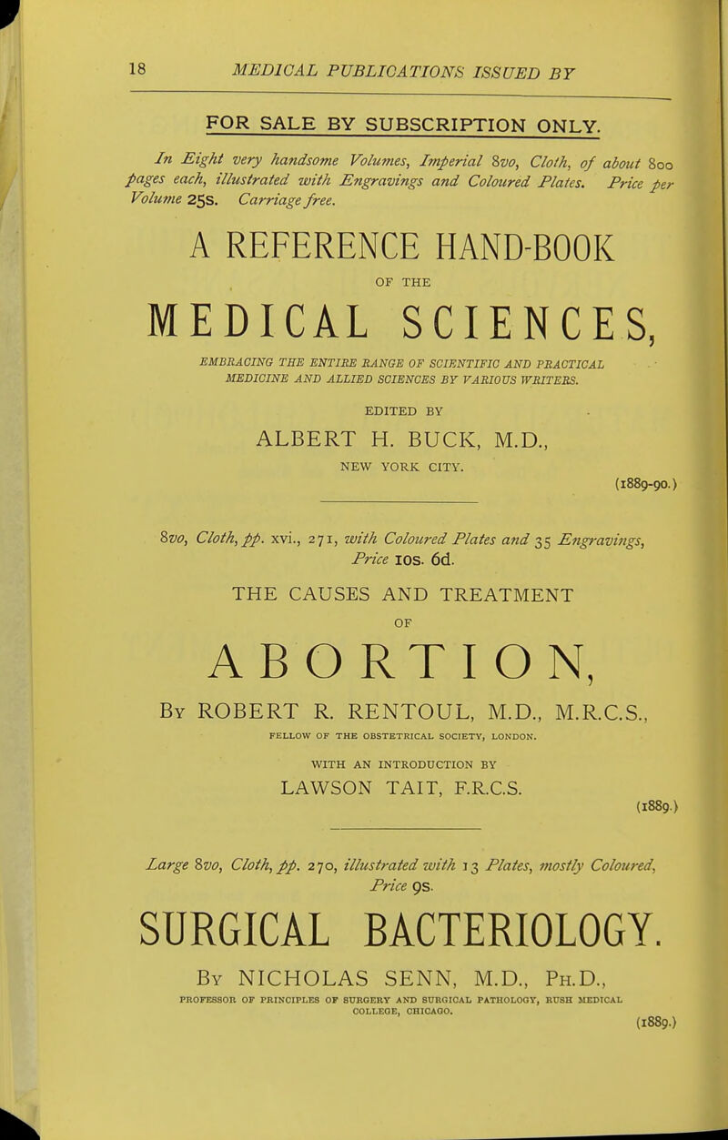 FOR SALE BY SUBSCRIPTION ONLY. In Eight very handsome Volumes, Imperial 8vo, Cloth, of about 800 pages each, illustrated with Engravings and Coloured Plates. Price per Volutne 25s. Carriage free. A REFERENCE HAND-BOOK OF THE MEDICAL SCIENCES, EMBRACING THE ENTIRE RANGE OF SCIENTIFIC AND PRACTICAL MEDICINE AND ALLIED SCIENCES BY VARIOUS WRITERS. EDITED BY ALBERT H. BUCK, M.D., NEW YORK CITY. (1889-9O.) &vo, Cloth, pp. xvi., 271, with Coloured Plates and 35 Engravings, Price ios. 6d. THE CAUSES AND TREATMENT OF ABORTION, By ROBERT R. RENTOUL, M.D., M.R.C.S., FELLOW OF THE OBSTETRICAL SOCIETY, LONDON. WITH AN INTRODUCTION BY LAWSON TAIT, F.R.C.S. (1889.} Large 8vo, Cloth, pp. 270, illustrated with 13 Plates, mostly Coloured, Price 9s. SURGICAL BACTERIOLOGY. By NICHOLAS SENN, M.D., Ph.D., PROFESSOR OF PRINCIPLES OF SURGERY AND SURGICAL PATHOLOGY, RUSH MEDICAL COLLEGE, CHICAGO. (1889.)