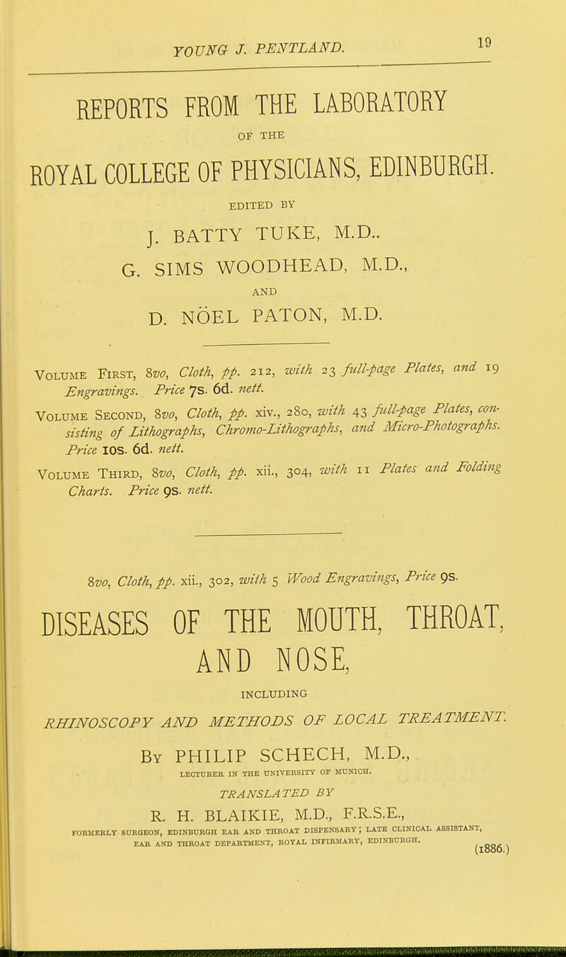 REPORTS FROM THE LABORATORY OF THE ROYAL COLLEGE OF PHYSICIANS, EDINBURGH. EDITED BY J. BATTY TUKE, M.D.. G. SIMS WOODHEAD, M.D., AND D. NOEL PATON, M.D. Volume First, 8vo, Cloth, pp. 212, with 23 full-page Plates, and 19 Engravings. Price 7s. 6d. nett. Volume Second, 8vo, Cloth, pp. xiv., 280, with 43 full-page Plates, con- sisting of Lithographs, Chromo-Lithographs, and Micro-Photographs. Price IOS. 6d. nett. Volume Third, Svo, Cloth, pp. xii., 304, with 11 Plates and Folding Charts. Price 9s. nett. Svo, Cloth, pp. xii., 302, with 5 Wood Engravings, Price 9s. DISEASES OF THE MOUTH, THROAT, AND NOSE, INCLUDING RHINOSCOPY AND METHODS OF LOCAL TREATMENT. By PHILIP SCHECH, M.D., LECTURER IN THE UNIVERSITY OF MUNICH. TRANSLATED BY R. H. BLAIKIE, M.D., F.R.S.E., FORMERLY SURGEON, EDINBURGH EAR AND THROAT DISPENSARY J LATE CLINICAL ASSISTANT, EAR AND THROAT DEPARTMENT, ROYAL INFIRMARY, EDINBURGH.