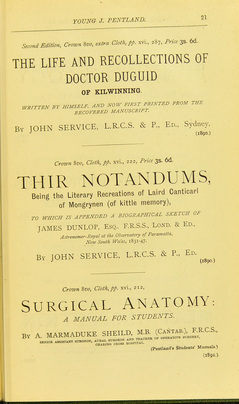 &coni Edition, Crown %vo, extra Cloth, ft- «*. *h pri« 3* «• THE LIFE AND RECOLLECTIONS OF DOCTOR DUGUID OF KILWINNING. WRITTEN BY HIMSELF, AND NOW FIRST PRINTED FROM THE RECOVERED MANUSCRIPT. By JOHN SERVICE, L.R.C.S. & P., Ed., Sydney. J (1890.) Crown Svo, Cloth, pp. xvi., 222, Price 3s. 6d. THIR NOTANDUMS, Being the Literary Recreations of Laird Canticarl of Mongrynen (of kittle memory), TO WHICH IS APPENDED A BIOGRAPHICAL SKETCH OF JAMES DUNLOP, Esq.. F.R.S.S., Lond. & Ed., Astronomer-Royal at the Observatory of Paramatta, New South Wales, 1831-47- By JOHN SERVICE, L.R.C.S. & P., Ed. ^ Crown Svo, Cloth, pp. xvi., 212, SURGICAL ANATOMY: A MANUAL FOR STUDENTS. V,v A MARMADUKE SHEILD, M.B. (Cantab.), F.R.C.S., JBY I\. aLn.R.ain.xJKj J.^A-' TEAOher of operative surgery, 8ESI0R AS3I8TANT = (Pentland's Students' Manuals.) (1891.) ■