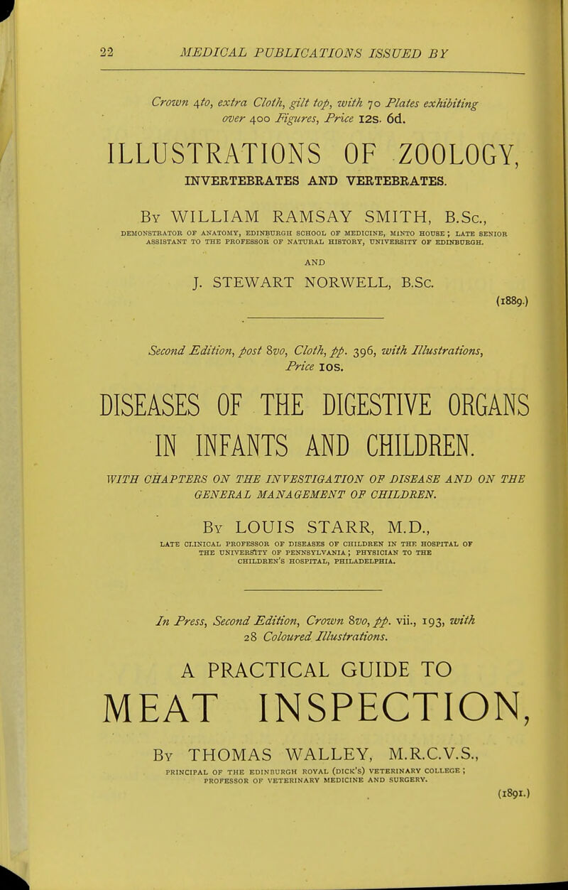 Croivn 4^0, extra Cloth, gilt top, with 70 Plates exhibiting over 400 Pigures, Price I2S- 6d. ILLUSTRATIONS OF ZOOLOGY, INVERTEBRATES AND VERTEBRATES. By WILLIAM RAMSAY SMITH, B.Sc, DEMONSTRATOR OF ANATOMY, EDINBURGH SCHOOL OF MEDICINE, MINTO HOUSE ; LATE SENIOR ASSISTANT TO THE PROFESSOR OF NATURAL HISTORY, UNIVERSITY OF EDINBURGH. AND J. STEWART NORWELL, B.Sc. (1889.) Second Edition, post 8vo, Cloth, pp. 396, with Illustrations, Price I OS. DISEASES OF THE DIGESTIVE ORGANS IN INFANTS AND CHILDREN. WITH CHAPTERS ON THE INVESTIGATION OF DISEASE AND ON THE GENERAL MANAGEMENT OF CHILDREN. By LOUIS STARR, M.D., LATE CLINICAL PROFESSOR OF DISEASES OF CHILDREN IN THE HOSPITAL OF THE UNIVERSITY OF PENNSYLVANIA ; PHYSICIAN TO THE CHILDREN'S HOSPITAL, PHILADELPHIA. In Press, Second Edition, Crown 8vo,pp. vii., 193, with 28 Coloured Illustrations. A PRACTICAL GUIDE TO MEAT INSPECTION, By THOMAS WALLEY, M.R.C.V.S., PRINCIPAL OF THE EDINBURGH ROYAL (DICK's) VETERINARY COLLEGE -, PROFESSOR OF VETERINARY MEDICINE AND SURGERY.