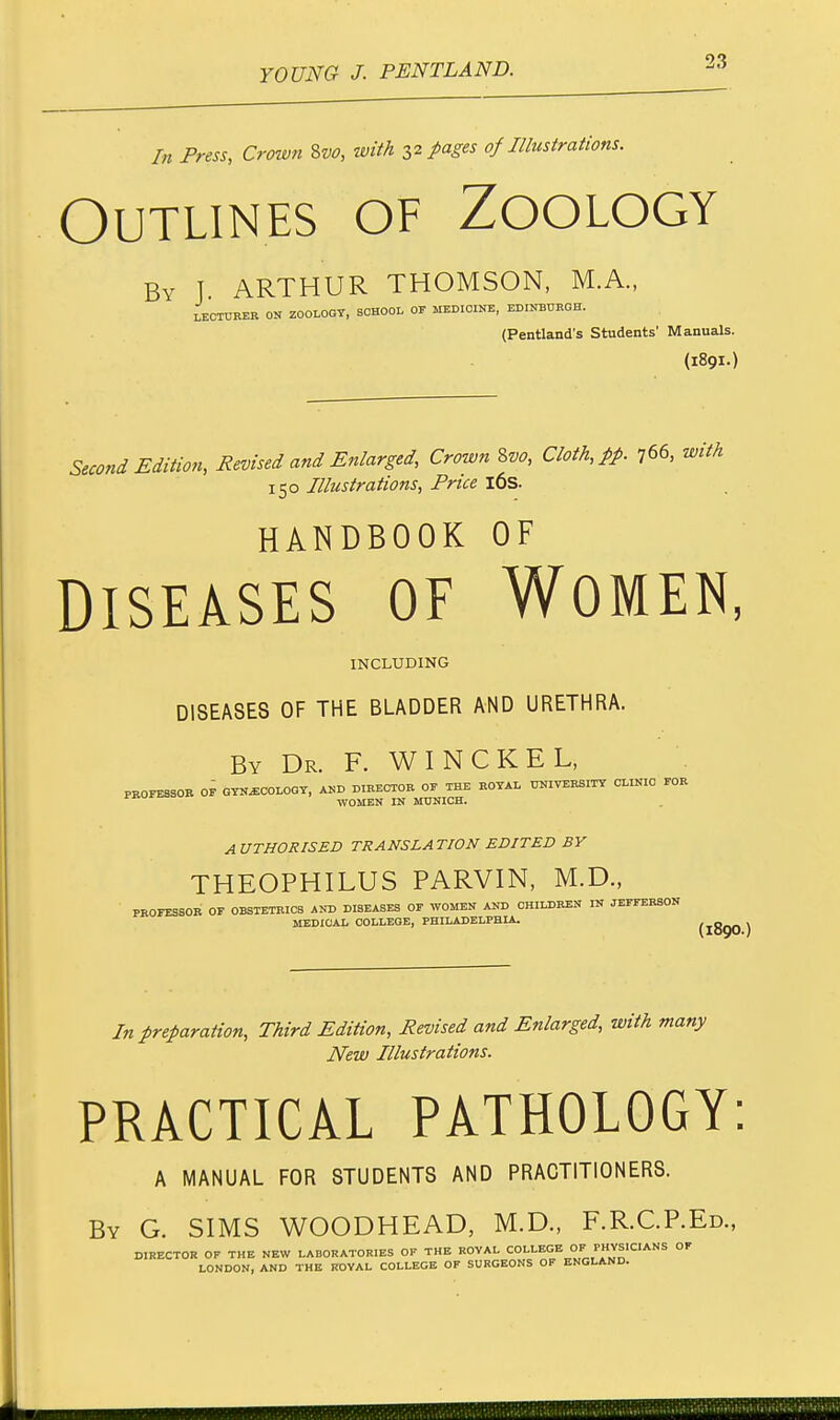 In Press, Crown &vo, with 32 pages of Illustrations. Outlines of Zoology By J. ARTHUR THOMSON, M.A., LECTURER ON ZOOLOGY, SCHOOL OF MEDICINE, EDINBURGH. (Pentland's Students' Manuals. (189I.) Second Edition, Revised and Enlarged, Crown Svo, Cloth, pp. 766, with 150 Illustrations, Price 16s. HANDBOOK OF Diseases of Women, INCLUDING DISEASES OF THE BLADDER AND URETHRA. By Dr. F. W I N C K E L, PROFESSOR OF GYNECOLOGY, AND DIRECTOR OF THE ROYAL UNIVERSITY CLINIC FOR WOMEN IN MUNICH. AUTHORISED TRANSLATION EDITED BY THEOPHILUS PARVIN, M.D., PROFESSOR OF OBSTETRICS AND DIBEASES OF WOMEN AND CHILDREN IN JEFFERSON MEDICAL COLLEGE, PHILADELPHIA. (I89O ) In preparation, Third Edition, Revised and Enlarged, with many New Illustrations. PRACTICAL PATHOLOGY: A MANUAL FOR STUDENTS AND PRACTITIONERS. By G. SIMS WOODHEAD, M.D., F.R.C.P.Ed., DIRECTOR OF THE NEW LABORATORIES OF THE ROYAL COLLEGE OF PHYSICIANS OF LONDON, AND THE ROYAL COLLEGE OF SURGEONS OF ENGLAND.