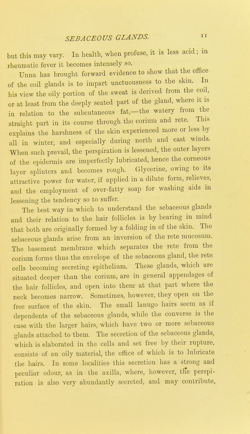 SEBACEOUS GLANDS. but this may vary. In health, when profuse, it is less acid; in rheumatic fever it becomes intensely so. Unna has brought forward evidence to show that the office of the coil glands is to impart unctuousness to the skin. In his view the oily portion of the sweat is derived from the coil, or at least from the deeply seated part of the gland, where it is in relation to the subcutaneous fat,—the watery from the straight part in its course through the corium and rete. This explains the harshness of the skin experienced more or less by all in winter, and especially during north and east winds. When such prevail, the perspiration is lessened, the outer layers of the epidermis are imperfectly lubricated, hence the corneous layer splinters and becomes rough. Glycerine, owing to its attractive power for water, if applied in a dilute form, relieves, and the employment of over-fatty soap for washing aids in lessening the tendency so to suffer. The best way in which to understand the sebaceous glands and their relation to the hair follicles is by bearing in mind that both are originally formed by a folding in of the skin. The sebaceous glands arise from an inversion of the rete mucosum. The basement membrane which separates the rete from the corium forms thus the envelope of the sebaceous gland, the rete cells becoming secreting epithelium. These glands, which are situated deeper than the corium, are in general appendages of the hair follicles, and open into thenr at that part where the neck becomes narrow. Sometimes, however, they open on the free surface of the skin. The small lanugo hairs seem as if dependents of the sebaceous glands, while the converse is the case with the larger hairs, which have two or more sebaceous glands attached to them. The secretion of the sebaceous glands, which is elaborated in the cells and set free by their rupture, consists of an oily material, the office of which is to lubricate the hairs. In some localities this secretion has a strong and peculiar odour, as in the axilla, where, however, the perspi- ration is also very abundantly secreted, and may contribute,