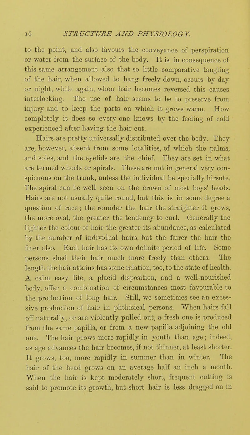 to the point, arid also favours the conveyance of perspiration or water from the surface of the body. It is in consequence of this same arrangement also that so little comparative tangling of the hair, when allowed to hang freely down, occurs by day or night, while again, when hair becomes reversed this causes interlocking. The use of hair seems to be to preserve from injury and to keep the parts on which it grows warm. How completely it does so every one knows by the feeling of cold experienced after having the hair cut. Hairs are pretty universally distributed over the body. They are, however, absent from some localities, of which the palms, and soles, and the eyelids are the chief. They are set in what are termed whorls or spirals. These are not in general very con- spicuous on the trunk, unless the individual be specially hirsute. The spiral can be well seen on the crown of most boys' heads. Hairs are not usually quite round, but this is in some degree a question of race; the rounder the hair the straighter it grows, the more oval, the greater the tendency to curl. Generally the lighter the colour of hair the greater its abundance, as calculated by the number of individual hairs, but the fairer the hair the finer also. Each hair has its own definite period of life. Some persons shed their hair much more freely than others. The length the hair attains has some relation, too, to the state of health. A calm easy life, a placid disposition, and a well-nourished body, offer a combination of circumstances most favourable to the production of long hair. Still, we sometimes see an exces- sive production of hair in phthisical persons. When hairs fall off naturally, or are violently pulled out, a fresh one is produced from the same papilla, or from a new papilla adjoining the old one. The hair grows more rapidly in youth than age; indeed, as age advances the hair becomes, if not thinner, at least shorter. It grows, too, more rapidty in summer than in winter. The hair of the head grows on an average half an inch a month. When the hair is kept moderately short, frequent cutting is said to promote its growth, but short hair is less dragged on in