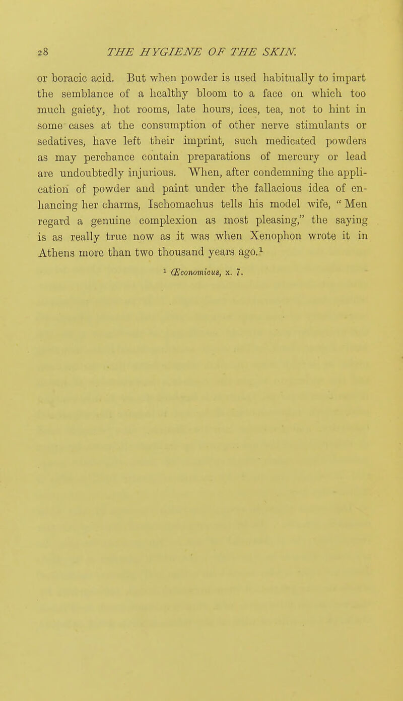 or boracic acid. But when powder is used habitually to impart the semblance of a healthy bloom to a face on which too much gaiety, hot rooms, late hours, ices, tea, not to hint in some cases at the consumption of other nerve stimulants or sedatives, have left their imprint, such medicated powders as may perchance contain preparations of mercury or lead are undoubtedly injurious. When, after condemning the appli- cation of powder and paint under the fallacious idea of en- hancing her charms, Ischomachus tells his model wife,  Men regard a genuine complexion as most pleasing, the saying is as really true now as it was when Xenophon wrote it in Athens more than two thousand years ago.1 1 (Economioua, x. 7.