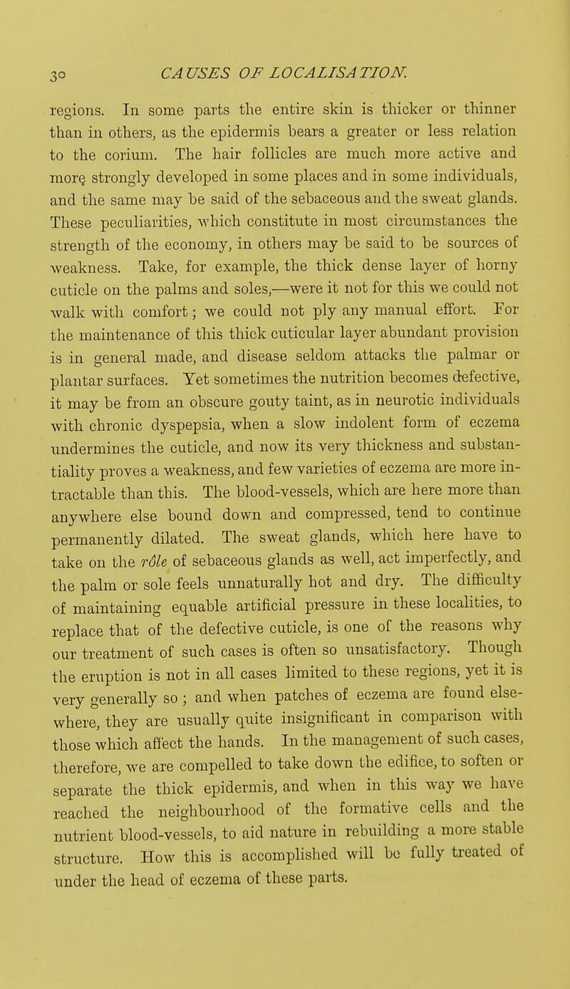 3° regions. In some parts the entire skin is thicker or thinner than in others, as the epidermis bears a greater or less relation to the corium. The hair follicles are much more active and more, strongly developed in some places and in some individuals, and the same may he said of the sebaceous and the sweat glands. These peculiarities, which constitute in most circumstances the strength of the economy, in others may be said to be sources of weakness. Take, for example, the thick dense layer of horny cuticle on the palms and soles,—were it not for this we could not walk with comfort; we could not ply any manual effort. For the maintenance of this thick cuticular layer abundant provision is in general made, and disease seldom attacks the palmar or plantar surfaces. Yet sometimes the nutrition becomes defective, it may be from an obscure gouty taint, as in neurotic individuals with chronic dyspepsia, when a slow indolent form of eczema undermines the cuticle, and now its very thickness and substan- tiality proves a weakness, and few varieties of eczema are more in- tractable than this. The blood-vessels, which are here more than anywhere else bound down and compressed, tend to continue permanently dilated. The sweat glands, which here have to take on the rdle of sebaceous glands as well, act imperfectly, and the palm or sole feels unnaturally hot and dry. The difficulty of maintaining equable artificial pressure in these localities, to replace that of the defective cuticle, is one of the reasons why our treatment of such cases is often so unsatisfactory. Though the eruption is not in all cases limited to these regions, yet it is very generally so ; and when patches of eczema are found else- where, they are usually quite insignificant in comparison with those which affect the hands. In the management of such cases, therefore, we are compelled to take down the edifice, to soften or separate the thick epidermis, and when in this way we have reached the neighbourhood of the formative cells and the nutrient blood-vessels, to aid nature in rebuilding a more stable structure. How this is accomplished will be fully treated of under the head of eczema of these parts.