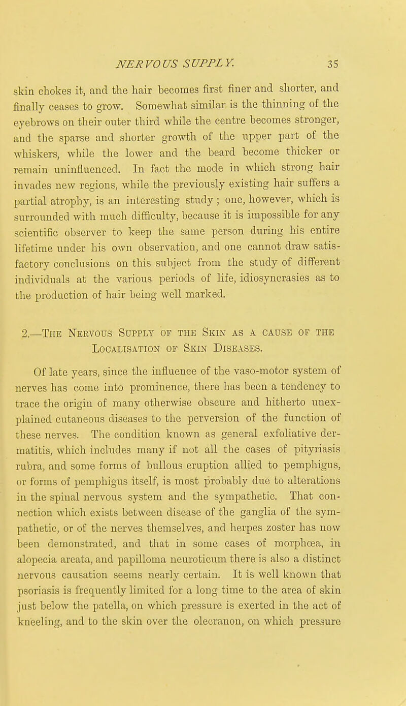 skin chokes it, and the hair becomes first finer and shorter, and finally ceases to grow. Somewhat similar is the thinning of the eyebrows on their outer third while the centre becomes stronger, and the sparse and shorter growth of the upper part of the whiskers, while the lower and the beard become thicker or remain uninfluenced. In fact the mode in which strong hair invades new regions, while the previously existing hair suffers a partial atrophy, is an interesting study ; one, however, which is surrounded with much difficulty, because it is impossible for any scientific observer to keep the same person during his entire lifetime under his own observation, and one cannot draw satis- factory conclusions on this subject from the study of different individuals at the various periods of life, idiosyncrasies as to the production of hair being well marked. 2.—The Nervous Supply of the Skin as a cause of the Localisation of Skin Diseases. Of late years, since the influence of the vaso-motor system of nerves has come into prominence, there has been a tendency to trace the origin of many otherwise obscure and hitherto unex- plained cutaneous diseases to the perversion of the function of these nerves. The condition known as general exfoliative der- matitis, which includes many if uot all the cases of pityriasis rubra, and some forms of bullous eruption allied to pemphigus, or forms of pemphigus itself, is most probably due to alterations in the spinal nervous system and the sympathetic. That con- nection which exists between disease of the ganglia of the sym- pathetic, or of the nerves themselves, and herpes zoster has now been demonstrated, and that in some cases of morphcea, in alopecia areata, and papilloma neuroticum there is also a distinct nervous causation seems nearly certain. It is well known that psoriasis is frequently limited for a long time to the area of skin just below the patella, on which pressure is exerted in the act of kneeling, and to the skin over the olecranon, on which pressure