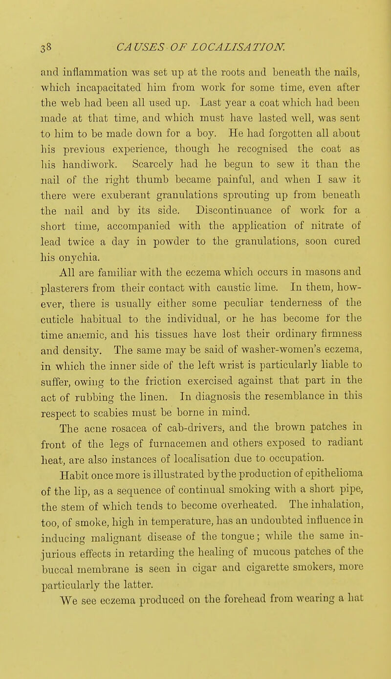 and inflammation was set up at the roots and beneath the nails, which incapacitated him from work for some time, even after the web had been all used up. Last year a coat which had been made at that time, and which must have lasted well, was sent to him to be made down for a boy. He had forgotten all about his previous experience, though he recognised the coat as his handiwork. Scarcely had he begun to sew it than the nail of the right thumb became painful, and when I saw it there were exuberant granulations sprouting up from beneath the nail and by its side. Discontinuance of work for a short time, accompanied with the application of nitrate of lead twice a day in powder to the granulations, soon cured his onychia. All are familiar with the eczema which occurs in masons and plasterers from their contact with caustic lime. In them, how- ever, there is usually either some peculiar tenderness of the cuticle habitual to the individual, or he has become for the time anaemic, and his tissues have lost their ordinary firmness and density. The same may be said of washer-women's eczema, in which the inner side of the left wrist is particularly liable to suffer, owing to the friction exercised against that part in the act of rubbing the linen. In diagnosis the resemblance in this respect to scabies must be borne in mind. The acne rosacea of cab-drivers, and the brown patches in front of the legs of furnacemen and others exposed to radiant heat, are also instances of localisation due to occupation. Habit once more is illustrated by the production of epithelioma of the lip, as a sequence of continual smoking with a short pipe, the stem of which tends to become overheated. The inhalation, too, of smoke, high in temperature, has an undoubted influence in inducing malignant disease of the tongue; while the same in- jurious effects in retarding the healing of mucous patches of the buccal membrane is seen in cigar and cigarette smokers, more particularly the latter. We see eczema produced on the forehead from wearing a hat