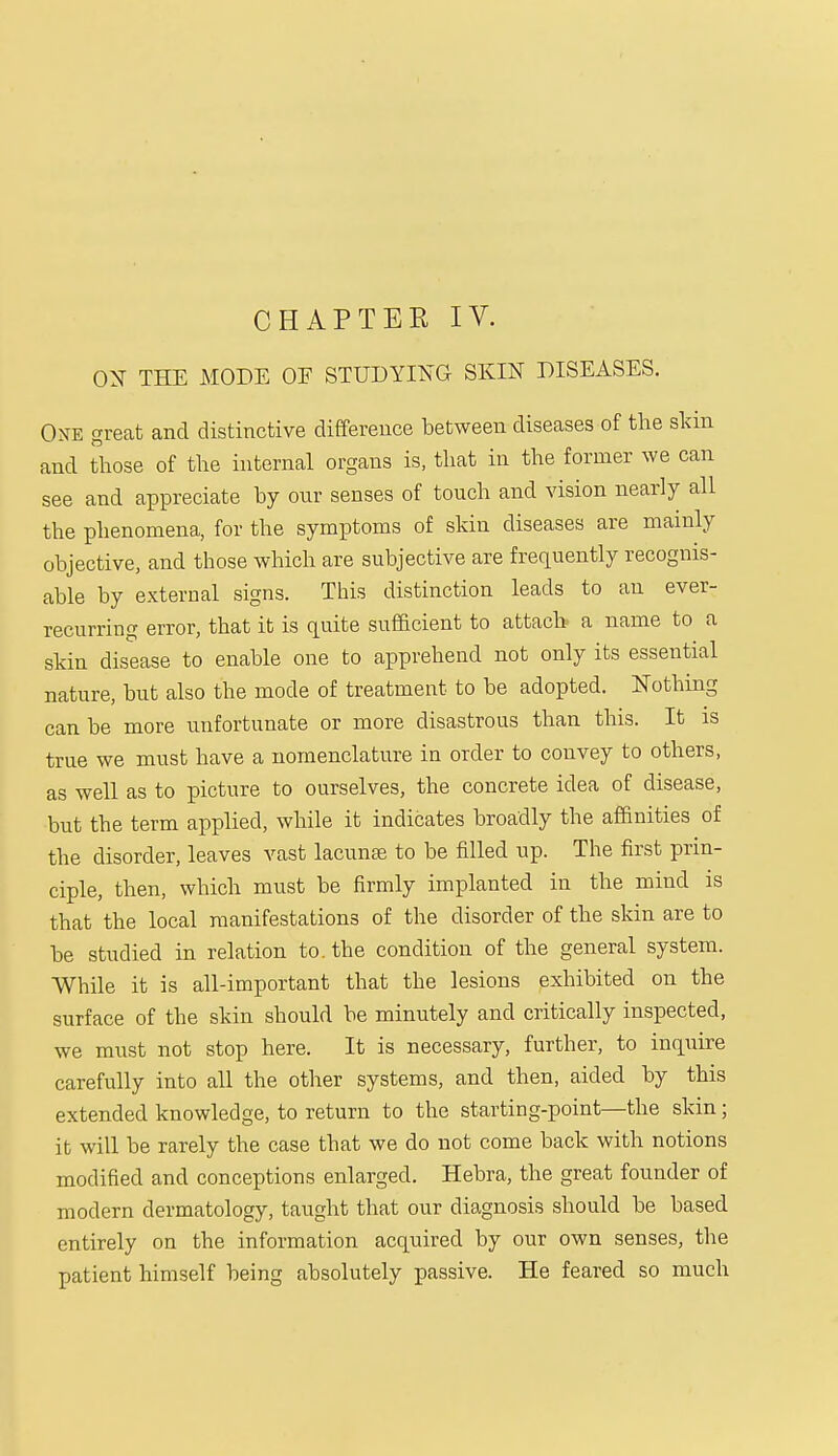 CHAPTER IV. OX THE MODE OF STUDYING SKIN DISEASES. One great and distinctive difference between diseases of the skin and those of the internal organs is, that in the former we can see and appreciate by our senses of touch and vision nearly all the phenomena, for the symptoms of skin diseases are mainly objective, and those which are subjective are frequently recognis- able by external signs. This distinction leads to an ever- recurring error, that it is quite sufficient to attach a name to a skin disease to enable one to apprehend not only its essential nature, but also the mode of treatment to be adopted. Nothing can be more unfortunate or more disastrous than this. It is true we must have a nomenclature in order to convey to others, as well as to picture to ourselves, the concrete idea of disease, but the term applied, while it indicates broadly the affinities of the disorder, leaves vast lacunas to be filled up. The first prin- ciple, then, which must be firmly implanted in the mind is that the local manifestations of the disorder of the skin are to be studied in relation to. the condition of the general system. While it is all-important that the lesions exhibited on the surface of the skin should be minutely and critically inspected, we must not stop here. It is necessary, further, to inquire carefully into all the other systems, and then, aided by this extended knowledge, to return to the starting-point—the skin; it will be rarely the case that we do not come back with notions modified and conceptions enlarged. Hebra, the great founder of modern dermatology, taught that our diagnosis should be based entirely on the information acquired by our own senses, the patient himself being absolutely passive. He feared so much