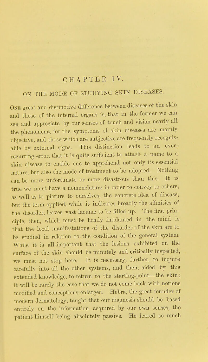 CHAPTER IV. OX THE MODE OF STUDYING SKIN DISEASES. One great and distinctive difference between diseases of the skin and those of the internal organs is, that in the former we can see and appreciate by our senses of touch and vision nearly all the phenomena, for the symptoms of skin diseases are mainly objective, and those which are subjective are frequently recognis- able by external signs. This distinction leads to an ever- recurring error, that it is quite sufficient to attach a name to a skin disease to enable one to apprehend not only its essential nature, but also the mode of treatment to be adopted. Nothing can be more unfortunate or more disastrous than this. It is true we must have a nomenclature in order to convey to others, as well as to picture to ourselves, the concrete idea of disease, but the term applied, while it indicates broadly the affinities of the disorder, leaves vast lacunas to be filled up. The first prin- ciple, then, which must be firmly implanted in the mind is that the local manifestations of the disorder of the skin are to be studied in relation to. the condition of the general system. While it is all-important that the lesions exhibited on the surface of the skin should be minutely and critically inspected, we must not stop here. It is necessary, further, to inquire carefully into all the other systems, and then, aided by this extended knowledge, to return to the starting-point—the skin; it will be rarely the case that we do not come back with notions modified and conceptions enlarged. Hebra, the great founder of modern dermatology, taught that our diagnosis should be based entirely on the information acquired by our own senses, the patient himself being absolutely passive. He feared so much