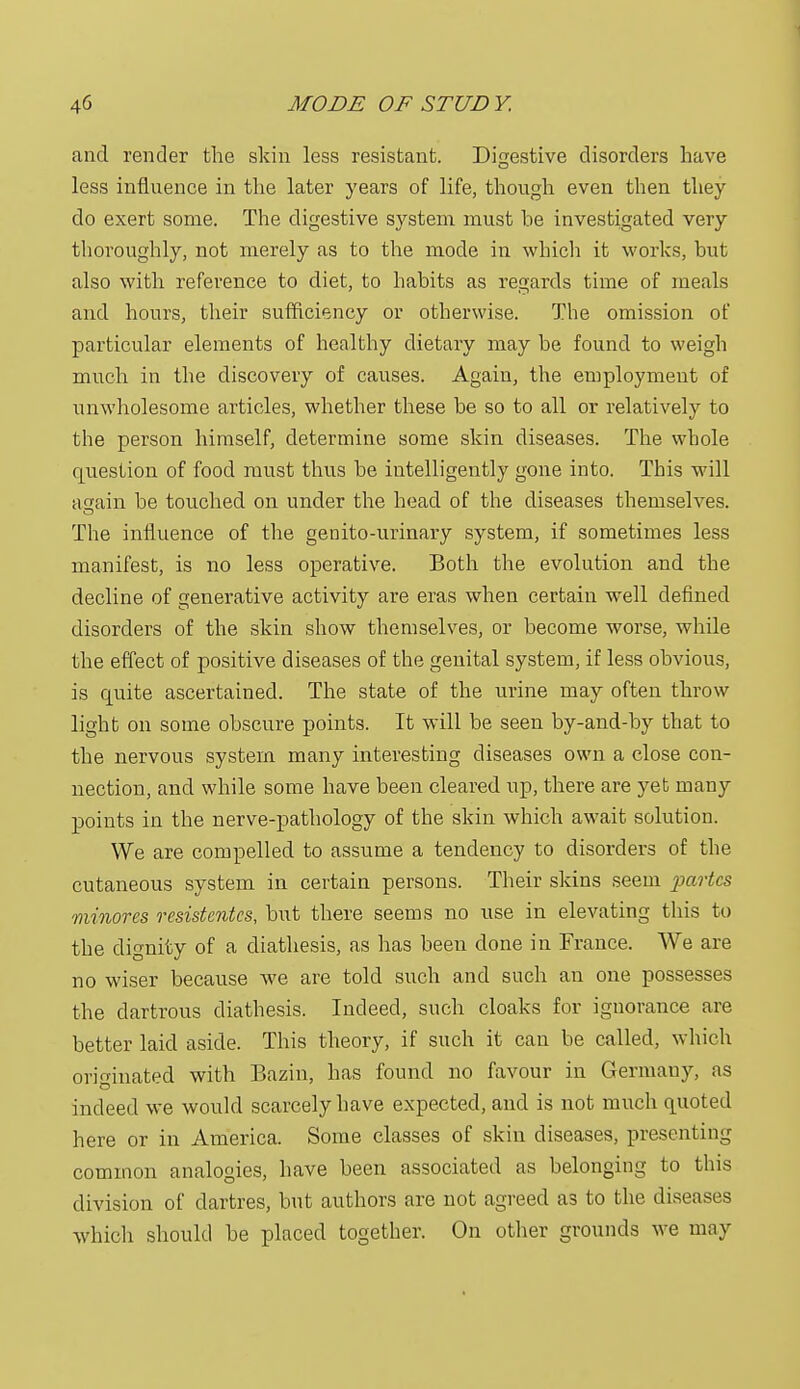 and render the skin less resistant. Digestive disorders have less influence in the later years of life, though even then they do exert some. The digestive system must he investigated very thoroughly, not merely as to the mode in which it works, but also with reference to diet, to habits as regards time of meals and hours, their sufficiency or otherwise. The omission of particular elements of healthy dietary may be found to weigh much in the discovery of causes. Again, the employment of unwholesome articles, whether these be so to all or relatively to the person himself, determine some skin diseases. The whole question of food must thus be intelligently gone into. This will again be touched on under the head of the diseases themselves. The influence of the geirito-urinary system, if sometimes less manifest, is no less operative. Both the evolution and the decline of generative activity are eras when certain well defined disorders of the skin show themselves, or become worse, while the effect of positive diseases of the genital system, if less obvious, is quite ascertained. The state of the urine may often throw light on some obscure points. It will be seen by-and-by that to the nervous system many interesting diseases own a close con- nection, and while some have been cleared up, there are yet many points in the nerve-pathology of the skin which await solution. We are compelled to assume a tendency to disorders of the cutaneous system in certain persons. Their skins seem partes minores resistcntcs, but there seems no use in elevating this to the dignity of a diathesis, as has been done in France. We are no wiser because we are told such and such an one possesses the dartrous diathesis. Indeed, such cloaks for ignorance are better laid aside. This theory, if such it can be called, which originated with Bazin, has found no favour in Germany, as indeed we would scarcely have expected, and is not much quoted here or in America. Some classes of skin diseases, presenting common analogies, have been associated as belonging to this division of dartres, but authors are not agreed as to the diseases which should be placed together. On other grounds we may