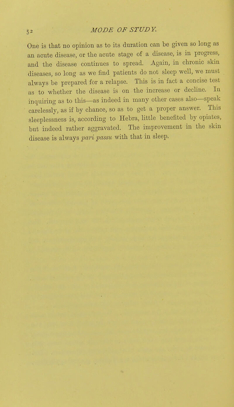 One is that no opinion as to its duration can be given so long as an acute disease, or the acute stage of a disease, is in progress, and the disease continues to spread. Again, in chronic skin diseases, so long as we find patients do not sleep well, we must always be prepared for a relapse. This is in fact a concise test as to whether the disease is on the increase or decline. In inquiring as to this—as indeed in many other cases also—speak carelessly, as if by chance, so as to get a proper answer. This sleeplessness is, according to Hebra, little benefited by opiates, but indeed rather aggravated. The improvement in the skin disease is always pari passu with that in sleep.