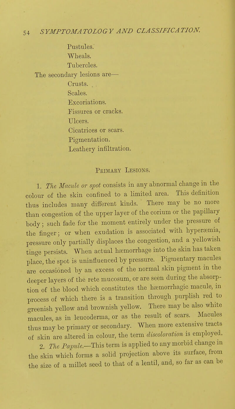 Pustules. Wheals. Tubercles. The secondary lesions are— Crusts. Scales. Excoriations. Fissures or cracks. Ulcers. Cicatrices or scars. Pigmentation. Leathery infiltration. Primary Lesions. 1. The Macule or spot consists in any abnormal change in the colour of the skin confined to a limited area. This definition thus includes many different kinds. There may be no more than congestion of the upper layer of the corium or the papillary body; such fade for the moment entirely under the pressure of the finger; or when exudation is associated with hyperemia, pressure only partially displaces the congestion, and a yellowish tinge persists. When actual haemorrhage into the skin has taken place, the spot is uninfluenced by pressure. Pigmentary macules are occasioned by an excess of the normal skin pigment in the deeper layers of the rete mucosum, or are seen during the absorp- tion of the blood which constitutes the hemorrhagic macule, in process of which there is a transition through purplish red to greenish yeUow and brownish yellow. There may be also white macules, as in leucoderma, or as the result of scars. Macules thus may be primary or secondary. When more extensive tract s of skin are altered in colour, the term discoloration is employed. 2. The Papule.—-This term is applied to any morbid change in the skin which forms a solid projection above its surface, from the size of a millet seed to that of a lentil, and, so far as can be