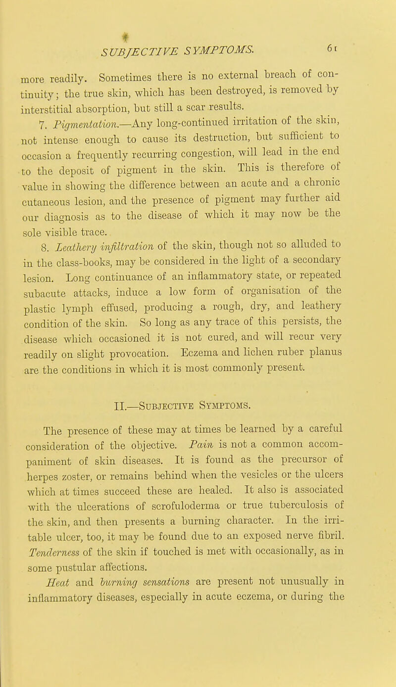 more readily. Sometimes there is no external breach of con- tinuity; the true skin, which has been destroyed, is removed by interstitial absorption, but still a scar results. 7. Pigmentation.—Any long-continued irritation of the skin, not intense enough to cause its destruction, but sufficient to occasion a frequently recurring congestion, will lead in the end to the deposit of pigment in the skin. This is therefore of value in showing the difference between an acute and a chronic cutaneous lesion, and the presence of pigment may further aid our diagnosis as to the disease of which it may now be the sole visible trace. 8. Leather?/ infiltration of the skin, though not so alluded to in the class-books, may be considered in the light of a secondary lesion. Long continuance of an inflammatory state, or repeated subacute attacks, induce a low form of organisation of the plastic lymph effused, producing a rough, dry, and leathery condition of the skin. So long as any trace of this persists, the disease which occasioned it is not cured, and will recur very readily on slight provocation. Eczema and lichen ruber planus are the conditions in which it is most commonly present. II.—Subjective Symptoms. The presence of these may at times be learned by a careful consideration of the objective. Pain is not a common accom- paniment of skin diseases. It is found as the precursor of herpes zoster, or remains behind when the vesicles or the ulcers which at times succeed these are healed. It also is associated with the ulcerations of scrofuloderma or true tuberculosis of the skin, and then presents a burning character. In the irri- table ulcer, too, it may be found due to an exposed nerve fibril. Tenderness of the skin if touched is met with occasionally, as in some pustular affections. Heat and burning sensations are present not unusually in inflammatory diseases, especially in acute eczema, or during the