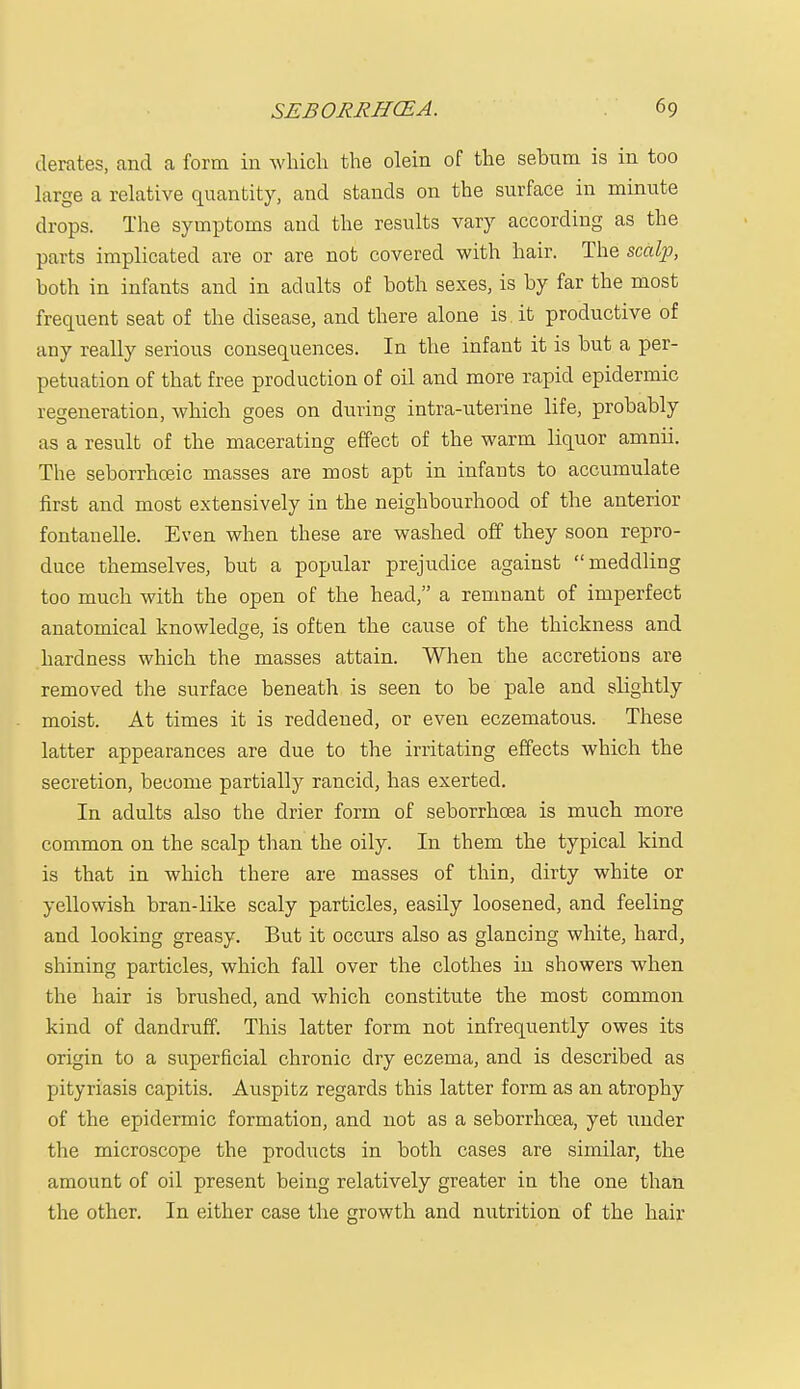 derates, and a form in which the olein of the sehnm is in too large a relative quantity, and stands on the surface in minute drops. The symptoms and the results vary according as the parts implicated are or are not covered with hair. The scalp, both in infants and in adults of both sexes, is by far the most frequent seat of the disease, and there alone is it productive of any really serious consequences. In the infant it is but a per- petuation of that free production of oil and more rapid epidermic regeneration, which goes on during intra-uterine life, probably as a result of the macerating effect of the warm liquor amnii. The seborrhceic masses are most apt in infants to accumulate first and most extensively in the neighbourhood of the anterior fontauelle. Even when these are washed off they soon repro- duce themselves, but a popular prejudice against meddling too much with the open of the head, a remnant of imperfect anatomical knowledge, is often the cause of the thickness and hardness which the masses attain. When the accretions are removed the surface beneath is seen to be pale and slightly moist. At times it is reddened, or even eczematous. These latter appearances are due to the irritating effects which the secretion, become partially rancid, has exerted. In adults also the drier form of seborrhcea is much more common on the scalp than the oily. In them the typical kind is that in which there are masses of thin, dirty white or yellowish bran-like scaly particles, easily loosened, and feeling and looking greasy. But it occurs also as glancing white, hard, shining particles, which fall over the clothes in showers when the hair is brushed, and which constitute the most common kind of dandruff. This latter form not infrequently owes its origin to a superficial chronic dry eczema, and is described as pityriasis capitis. Auspitz regards this latter form as an atrophy of the epidermic formation, and not as a seborrhcea, yet under the microscope the products in both cases are similar, the amount of oil present being relatively greater in the one than the other. In either case the growth and nutrition of the hair