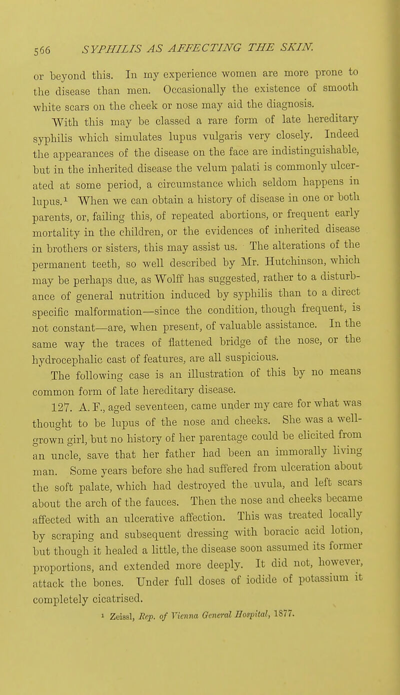5<36 or beyond this. In my experience women are more prone to the disease than men. Occasionally the existence of smooth white scars on the cheek or nose may aid the diagnosis. With this may be classed a rare form of late hereditary syphilis which simulates lupus vulgaris very closely. Indeed the appearances of the disease on the face are indistinguishable, but in the inherited disease the velum palati is commonly ulcer- ated at some period, a circumstance which seldom happens in lupus.1 When we can obtain a history of disease in one or both parents, or, failing this, of repeated abortions, or frequent early mortality in the children, or the evidences of inherited disease in brothers or sisters, this may assist us. The alterations of the permanent teeth, so well described by Mr. Hutchinson, which may be perhaps clue, as Wolff has suggested, rather to a disturb- ance of general nutrition induced by syphilis than to a direct specific malformation—since the condition, though frequent, is not constant—are, when present, of valuable assistance. In the same way the traces of flattened bridge of the nose, or the hydrocephalic cast of features, are all suspicious. The following case is an illustration of this by no means common form of late hereditary disease. 127. A. F., aged seventeen, came under my care for what was thought to be lupus of the nose and cheeks. She was a well- grown girl, but no history of her parentage could be elicited from an uncle, save that her father had been an immorally living man. Some years before she had suffered from ulceration about the soft palate, which had destroyed the uvula, and left scars about the arch of the fauces. Then the nose and cheeks became affected with an ulcerative affection. This was treated locally by scraping and subsequent dressing with boracic acid lotion, but though it healed a little, the disease soon assumed its former proportions, and extended more deeply. It did not, however, attack the bones. Under full closes of iodide of potassium it completely cicatrised.