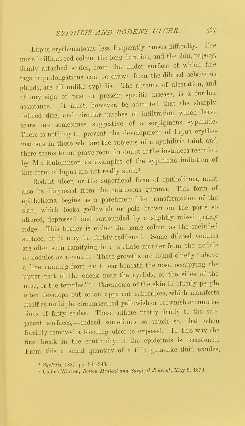 Lupus erythematosus less frequently causes difficulty. The more brilliant red colour, the long duration, and the thin, papery, firmly attached scales, from the under surface of which fine tags or prolongations can be drawn from the dilated sebaceous glands, are all unlike syphilis. The absence of ulceration, and of any sign of past or present specific disease, is a further assistance. It must, however, be admitted that the sharply defined disc, and circular patches of infiltration which leave scars, are sometimes suggestive of a serpiginous syphilide. There is nothing to prevent the development of lupus erythe- matosus in those who are the subjects of a syphilitic taint, and there seems to me grave room for doubt if the instances recorded by Mr. Hutchinson as examples of the syphilitic imitation of this form of lupus are not really such.1 Rodent ulcer, or the superficial form of epithelioma, must also be diagnosed from the cutaneous gumma. This form of epithelioma begins as a parchment-like transformation of the skin, which looks yellowish or pale brown on the parts so altered, depressed, and surrounded by a slightly raised, pearly ridge. This border is either the same colour as the included surface, or it may be feebly reddened. Some dilated venules are often seen ramifying in a stellate manner from the nodule or nodules as a centre. These growths are found chiefly  above a line running from ear to ear beneath the nose, occupying the upper part of the cheek near the eyelids, or the sides of the nose, or the temples.2 Carcinoma of the skin in elderly people often develops out of an apparent seborrhcea, which manifests itself as multiple, circumscribed yellowish or brownish accumula- tions of fatty scales. These adhere pretty firmly to the sub- jacent surfaces,—indeed sometimes so much so, that when forcibly removed a bleeding ulcer is exposed. In this way the first break in the continuity of the epidermis is occasioned. Prom this a small quantity of a thin gum-like fluid exudes, 1 Syphilis, 1887, pp. 344-348. 2 Collins W.irren, Boston Medical and Surgical Journal, May 8, 1879.