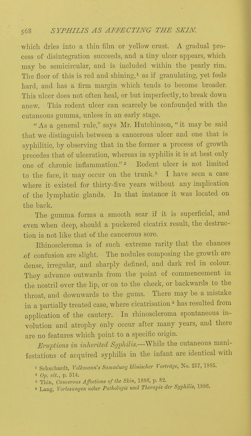 which dries into a thin film or yellow crust. A gradual pro- cess of disintegration succeeds, and a tiny ulcer appears, which may be semicircular, and is included within the pearly rim. The floor of this is red and shining,1 as if granulating, yet feels hard, and has a firm margin which tends to become broader. This ulcer does not often heal, or but imperfectly, to break down anew. This rodent ulcer can scarcely be confounded with the cutaneous gumma, unless in an early stage.  As a general rule, says Mr. Hutchinson,  it may be said that we distinguish between a cancerous ulcer and one that is syphilitic, by observing that in the former a process of growth precedes that of ulceration, whereas in syphilis it is at best only one of chronic inflammation.2 Rodent ulcer is not limited to the face, it may occur on the trunk.3 I have seen a case where it existed for thirty-five years without any implication of the lymphatic glands. In that instance it was located on the back. The gumma forms a smooth scar if it is superficial, and even when deep, should a puckered cicatrix result, the destruc- tion is not like that of the cancerous sore. Pthinoscleroma is of such extreme rarity that the chances ,of confusion are slight. The nodules composing the growth are dense, irregular, and sharply defined, and dark red in colour. They advance outwards from the point of commencement in the nostril over the lip, or on to the cheek, or backwards to the throat, and downwards to the gums. There may be a mistake in a partially treated case, where cicatrisation 4 has resulted from application of the cautery. In rhinoscleroma spontaneous in- volution and atrophy only occur after many years, and there are no features which point to a specific origin. Eruptions in inherited Syphilis— While the cutaneous mani- festations of acquired syphilis in the infant are identical with 1 Schuchardt, Volkmann's Sammlung Uinischer Vm-trage, No. 257, 1385. 2 Op. ext., p. 514. 5 Thin, Cancerous Affectiom of the Shin, 1886, p. 82. * Lang, Vorlcsiaujen ueber Pathologic wid Thcrapic dcr Syphilis, 1SS6.
