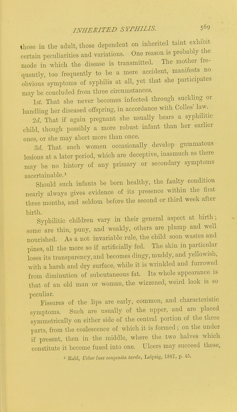 INHERITED SYPHILIS. those in the adult, those dependent on inherited taint exhibit certain peculiarities and variations. One reason is probably the mode in which the disease is transmitted. The mother fre- quently, too frequently to be a mere accident, manifests no obvious symptoms of syphilis at all, yet that she participates may be concluded from three circumstances. 1st. That she never becomes infected through suckling or handling her diseased offspring, in accordance with Colles' law. 2d. That if again pregnant she usually bears a syphilitic child, though possibly a more robust infant than her earlier ones, or she may abort more than once. M, That such women occasionally develop gummatous lesions at a later period, which are deceptive, inasmuch as there may be no history of any primary or secondary symptoms ascertainable.1 Should such infants be born healthy, the faulty condition nearly always gives evidence of its presence within the first three months, and seldom before the second or third week after birth. . Syphilitic children vary in their general aspect at birth; some are thin, puny, and weakly, others are plump and well nourished. As a not invariable rule, the child soon wastes and pines, all the more so if artificially fed. The skin in particular loses its transparency, and becomes dingy, muddy, and yellowish, with a harsh and dry surface, while it is wrinkled and furrowed from diminution of subcutaneous fat. Its whole appearance is that of an old man or woman, the wizzened, weird look is so peculiar. Fissures of the lips are early, common, and characteristic symptoms. Such are usually of the upper, and are placed symmetrically on either side of the central portion of the three parts, from the coalescence of which it is formed ; on the under if present, then in the middle, where the two halves which constitute it become fused into one. Ulcers may succeed these,
