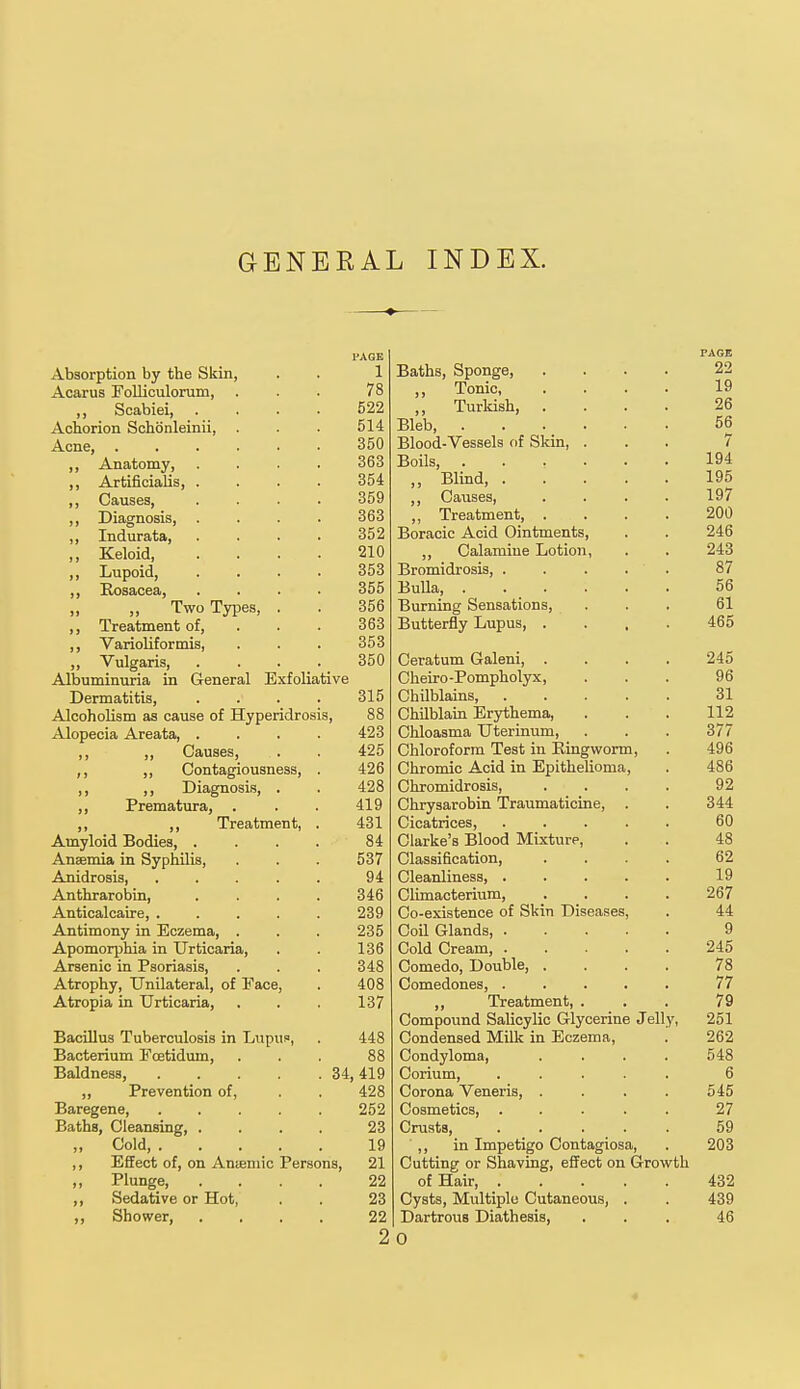 GENERAL INDEX. PAGE Absorption by the Skin, . . 1 Acarus Folliculorum, ... 78 „ Scabiei, . . . . 522 Achorion Schoenleinii, . . . 514 Acne, 350 ,, Anatomy, .... 363 ,, Artificialis, .... 354 ,, Causes, .... 359 ,, Diagnosis, .... 363 ,, Indurata, .... 352 ,, Keloid 210 ,, Lupoid, .... 353 ,, Rosacea, .... 355 „ Two Types, . . 356 ,, Treatment of, . . . 363 ,, Varioliformis, . . . 353 „ Vulgaris, .... 350 Albuminuria in General Exfoliative Dermatitis, .... 315 Alcoholism as cause of Hyperidrosis, 88 Alopecia Areata, .... 423 ,, ,, Causes, . . 425 ,, „ Contagiousness, . 426 ,, ,, Diagnosis, . . 428 ,, Prematura, . . . 419 ,, ,, Treatment, . 431 Amyloid Bodies, .... 84 Anaemia in Syphilis, . . . 537 Anidrosis, . . . . . 94 Anthrarobin, .... 346 Anticalcaire, ..... 239 Antimony in Eczema, . . . 235 Apomorphia in Urticaria, . . 136 Arsenic in Psoriasis, . . . 348 Atrophy, Unilateral, of Face, . 408 Atropia in Urticaria, . . . 137 Bacillus Tuberculosis in Lupus, . 448 Bacterium Fcetidum, ... 88 Baldness, 34, 419 ,, Prevention of, . . 428 Baregene, 252 Baths, Cleansing 23 „ Cold, 19 ,, Effect of, on Amemic Persons, 21 ,, Plunge 22 ,, Sedative or Hot, . . 23 ,, Shower, .... 22 2 PAGE Baths, Sponge, .... 22 „ Tonic, .... 19 ,, Turkish, .... 26 Bleb, ...... 56 Blood-Vessels of Skin, ... 7 Boils 194 ,, Blind 195 ,, Causes, . . . . 197 „ Treatment, .... 200 Boracic Acid Ointments, . . 246 ,, Calamiue Lotion, . . 243 Bromidrosis, 87 Bulla, ...... 56 Burning Sensations, ... 61 Butterfly Lupus, .... 465 Ceratum Galeni, .... 245 Cheiro-Pompholyx, ... 96 Chilblains, 31 Chilblain Erythema, . . . 112 Chloasma Uterinum, . . . 377 Chloroform Test in Ringworm, . 496 Chromic Acid in Epithelioma, . 486 Chromidrosis, . . . . 92 Chrysarobin Traumaticine, . . 344 Cicatrices, 60 Clarke's Blood Mixture, . . 48 Classification, .... 62 Cleanliness 19 Climacterium, .... 267 Co-existence of Skin Diseases, . 44 Coil Glands, 9 Cold Cream, 245 Comedo, Double, .... 78 Comedones, ..... 77 „ Treatment, ... 79 Compound Salicylic Glycerine Jelly, 251 Condensed Milk in Eczema, . 262 Condyloma, .... 548 Corium, ..... 6 Corona Veneris, . . . . 545 Cosmetics, ..... 27 Crusts, ..... 59 ' ,, in Impetigo Contagiosa, . 203 Cutting or Shaving, effect on Growth of Hair 432 Cysts, Multiple Cutaneous, . . 439 Dartrous Diathesis, ... 46 O