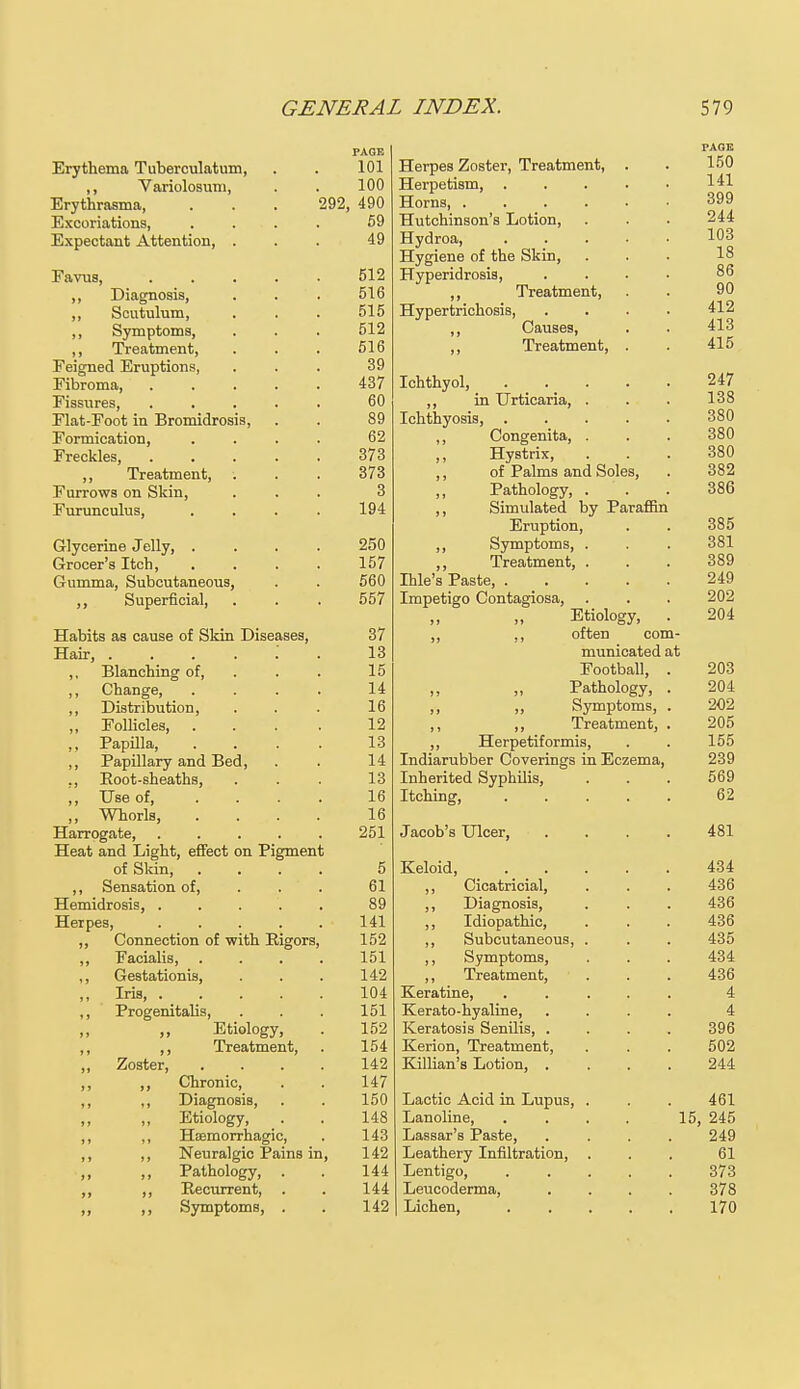 Erythema Tuberculatum, . . 101 ,, Variolosum, . . 100 Erythrasma, . . . 292, 490 Excoriations, . . . 59 Expectant Attention, ... 49 Favus, 512 ,, Diagnosis, . . . 516 ,, Scutulum, . . . 515 ,, Symptoms, . . . 512 ,, Treatment, . . . 516 Feigned Eruptions, ... 39 Fibroma, 437 Fissures, ..... 60 Fiat-Foot in Bromidrosis, . . 89 Formication, .... 62 Freckles, 373 ,, Treatment, . . . 373 Furrows on Skin, ... 3 Furunculus, .... 194 Glycerine Jelly, .... 250 Grocer's Itch, .... 157 Gumma, Subcutaneous, . . 560 ,, Superficial, . . . 557 Habits as cause of Skin Diseases, 37 Hair, 13 ,, Blanching of, . . 15 ,, Change 14 ,, Distribution, . . . 16 „ Follicles, ... . 12 ,, Papilla, .... 13 ,, Papillary and Bed, . . 14 ,, Root-sheaths, . . . 13 ,, Use of, .... 16 ,, Whorls, .... 16 Harrogate, ..... 251 Heat and Light, effect on Pigment of Skin, .... 5 ,, Sensation of, . . . 61 Hemidrosis, ..... 89 Herpes, . . . . . 141 ,, Connection of with Rigors, 152 ,, Facialis, .... 151 ,, Gestationis, . . . 142 „ Iris 104 ,, Progenitalis, . . . 151 Etiology, . 152 ,, ,, Treatment, . 154 „ Zoster, .... 142 ,, ,, Chronic, . . 147 ,, ,, Diagnosis, . . 150 Etiology, . . 148 ,, ,, Hemorrhagic, . 143 ,, ,, Neuralgic Pains in, 142 ,, Pathology, . . 144 ,, ,, Recurrent, . . 144 ,, ,, Symptoms, . . 142 Herpes Zoster, Treatment, . . 150 Herpetism 141 Horns, ...... 399 Hutchinson's Lotion, . . . 244 Hydroa, 103 Hygiene of the Skin, ... 18 Hyperidrosis, .... 86 „ Treatment, . . 90 Hypertrichosis, .... 412 ,, Causes, . . 413 ,, Treatment, . . 415 Ichthyol, 247 ,, in Urticaria, . . . 138 Ichthyosis, ..... 380 ,, Congenita, . . . 380 Hystrix, ... 380 ,, of Palms and Soles, . 382 Pathology, ... 386 ,, Simulated by Paraffin Eruption, . . 385 ,, Symptoms, . . . 381 ,, Treatment, . . . 389 Dale's Paste, . _ . . . . 249 Impetigo Contagiosa, . . . 202 Etiology, . 204 ,, ,, often com- municated at Football, . 203 Pathology, . 204 ,, ,, Symptoms, . 202 ,, ,, Treatment, . 205 ,, Herpetiformis, . . 155 Indiarubber Coverings in Eczema, 239 Inherited Syphilis, . . . 569 Itching, 62 Jacob's Ulcer, .... 481 Keloid 434 ,, Cicatricial, . . . 436 ,, Diagnosis, . . . 436 ,, Idiopathic, . . . 436 ,, Subcutaneous, . . . 435 ,, Symptoms, . . . 434 ,, Treatment, . . . 436 Keratine, ..... 4 Kerato-hyaline, .... 4 Keratosis Senilis, .... 396 Kerion, Treatment, . . . 502 Killian's Lotion, .... 244 Lactic Acid in Lupus, . . . 461 Lanoline 15, 245 Lassar's Paste, .... 249 Leathery Infiltration, ... 61 Lentigo, 373 Leucoderma, .... 378 Lichen, 170