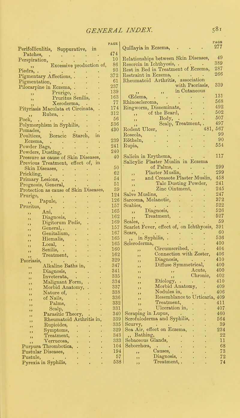 Perifolliculitis, Suppurative, in Patches, .... Perspiration, ,, Excessive production of, Piedra, Pigmentary Affections, . Pigmentation, Pilocarpine in Eczema, . ,, Prurigo, . . ,, Pruritus Senilis, ,, Xeroderma, Pityriasis Maculata et Circinata, ,, Rubra, . Pock, Polymorphism in Syphilis, Pomades, .... Poultices, Boracic Starch, in Eczema, Powder Bags, Powders, Dusting, Pressure as cause of Skin Diseases, Previous Treatment, effect of, in Skin Diseases, . Prickling, Primary Lesions, . Prognosis, General, Protection as cause of Skin Diseases Prurigo, ,, Papule, Pruritus, „ Ani, „ Diagnosis, ,, Digitorum Pedis, ,, General,. „ Genitalium, . ,, Hiemalis, ,, Local, ,, Senilis, . ,, Treatment, Psoriasis, ,, Alkaline Baths in, ,, Diagnosis, ,, Inveterata, ,, Malignant Form, ,, Morbid Anatomy, ,, Nature of, ,, of Nails, ,, Palms, ,, Scalp, ,, Parasitic Theory, ,, Rheumatoid Arthritis in ,, Rupioides, ,, Symptoms, ,, Treatment, ,, Verrucosa, Purpura Thrombotica, Pustular Diseases, Pustule, Pyrexia in Syphilis, PAGE 474 10 86 93 372 61 237 139 163 77 174 312 56 536 430 239 241 240 40 50 62 54 51 39 124 126 157 165 162 169 157 167 165 165 160 162 329 347 341 335 334 337 338 336 332 331 340 339 335 329 343 333 104 194 57 538 I'AGK Quillayia in Eczema, . . . 277 Relationships between Skin Diseases, 49 Resorcin in Ichthyosis, . . . 389 Rest in Bed in Treatment of Eczema, 287 Restraint in Eczema, . . _ . 266 Rheumatoid Arthritis, association with Psoriasis, 339 ,, ,, in Cutaneous (Edema, 131 Rhinoscleroma, .... 568 Ringworm, Disseminate, . . 492 ,, of the Beard, . . 502 Body, ... 507 ,, Scalp, Treatment, . 497 Rodent Ulcer, . . . 481, 567 Roseola, ... . 99 Rotheln, . 90 Rupia, .... 554 Salicin in Erythema, . . . 117 Salicylic Plaster Muslin in Eczema of Palms, . . . 299 ,, Plaster Muslin, . . 299 ,, and Creasote Plaster Muslin, 458 Talc Dusting Powder, 241 ,, Zinc Ointment, . 245 Salve Muslins, . . . . 247 Sarcoma, Melanotic, . . . 372 Scabies, 522 ,, Diagnosis, . . . 526 ,, Treatment, . . . 527 Scales 59 Scarlet Fever, effect of, on Ichthyosis, 391 Scars, 60 ,, in Syphilis, .... 536 Scleroderma, .... 400 ,, Circumscribed, . . 404 ,, Connection with Zoster, 406 ,, Diagnosis, . . 410 ,, Diffuse Symmetrical, 400 ,, ,, Acute, 400 ,, ,, Chronic, 402 Etiology, ... 410 ,, Morbid Anatomy, . 409 Nodules in, . . 406 Resemblance to Urticaria, 409 411 407 460 564 39 234 22 11 68 73 72 74 Treatment, ,, Ulceration in, Scraping in Lupus, Scrofuloderma and Syphilis, Scurvy, Sea Air, effect on Eczema, ,, Bathing, Sebaceous Glands, Seborrhoea, ,, Causes, ,, Diagnosis, . ,, Treatment, .