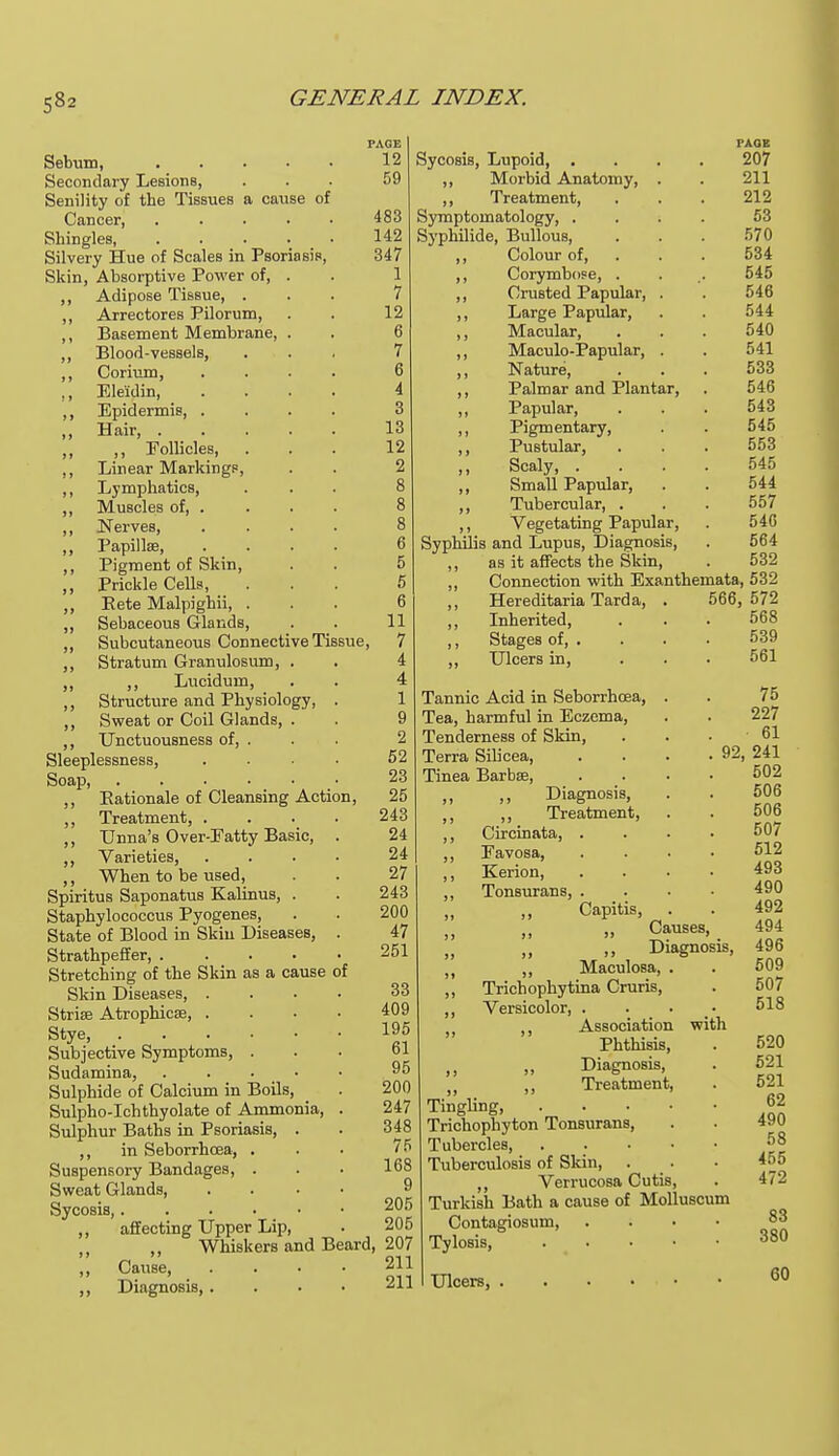 PAGE 12 59 Sebum, Secondary Lesions, Senility of the Tissues a cause of Cancer, .... Shingles, .... Silvery Hue of Scales in Psoriasis, Skin, Absorptive Power of, . ,, Adipose Tissue, . ,, Arrectores Pilorum, ,, Basement Membrane, . ,, Blood-vessels, ,, Corium, ., Ele'idin, ,, Epidermis, . ,, Hair, . ,, ,, Follicles, ,, Linear Markings ,, Lymphatics, ,, Muscles of, . ,, Nerves, ,, Papilla?, ,, Pigment of Skin, ,, Prickle Cells, ,, Kete Malpighii, Sebaceous Glands, ,, Subcutaneous Connective Tis ,, Stratum Granulosum, . ,, ,, Lucidum, ,, Structure and Physiology, ,, Sweat or Coil Glands, . ,, Unctuousness of, . Sleeplessness, Soap, ,, Eationale of Cleansing Action, ,, Treatment, . ,, Unna's Over-Eatty Basic, ,, Varieties, ,, When to be used, Spiritus Saponatus Kalinus, . Staphylococcus Pyogenes, State of Blood in Skin Diseases, Strathpeffer, .... Stretching of the Skin as a cause of Skin Diseases, . Striae Atrophica?, . Stye, Subjective Symptoms, . Sudamina, . . • ■ Sulphide of Calcium in Boils, Sulpho-Ichthyolate of Ammonia, Sulphur Baths in Psoriasis, ,, in Seborrhoea, . Suspensory Bandages, . Sweat Glands, Sycosis,.... ,, affecting Upper Lip, „ ,, Whiskers and Beard, 207 „ Cause ,, Diagnosis,. 483 142 347 1 7 12 6 7 6 4 3 13 12 2 8 8 8 6 5 5 6 11 , 7 4 4 1 9 2 52 23 25 243 24 24 27 243 200 47 251 33 409 195 61 95 200 247 348 75 168 9 205 205 211 PAGE 207 211 212 53 570 534 545 546 544 540 541 533 546 543 545 553 545 544 557 546 564 532 Connection with Exanthemata, 532 Sycosis, Lupoid, . ,, Morbid Anatomy, ,, Treatment, Symptomatology, . Syphilide, Bullous, ,, Colour of, ,, Corymbose, ,, Crusted Papular, ,, Large Papular, ,, Macular, ,, Maculo-Papular, ,, Nature, ,, Palmar and Plantar, ,, Papular, ,, Pigmentary, ,, Pustular, ,, Scaly, . ,, Small Papular, ,, Tubercular, . ,, Vegetating Papular, Syphilis and Lupus, Diagnosis, as it affects the Skin, Hereditaria Tarda, Inherited, Stages of, . Ulcers in, 566, 572 568 539 561 Tannic Acid in Seborrhoea, . Tea, harmful in Eczema, Tenderness of Skin, Terra Silicea, Tinea Barbae, „ ,, Diagnosis, ,, ,, Treatment, ,, Circinata, . ,, Eavosa, ,, Kerion, ,, Tonsurans, . Capitis, . Causes, „ Diagnosis, „ Maculosa, . ,, Trichophytina Cruris, ,, Versicolor, . 5i tt Association with Phthisis, ,, „ Diagnosis, „ ,, Treatment, Tingling, .... Trichophyton Tonsurans, Tubercles, .... Tuberculosis of Skin, Verrucosa Cutis, Turkish Bath a cause of Molluscum Contagiosum, Tylosis, .... Ulcers, 75 227 61 92, 241 502 506 506 507 512 493 490 492 494 496 509 507 518 520 521 521 62 490 58 455 472 83 380 60