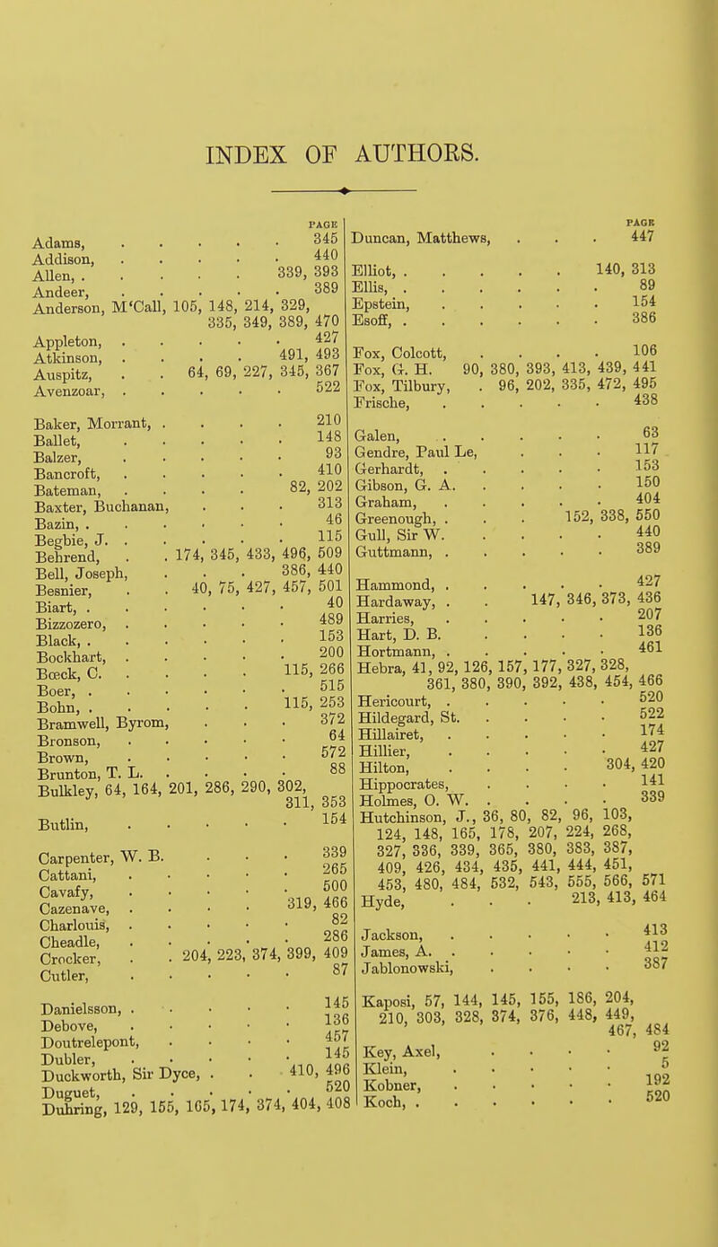 INDEX OF AUTHORS. Adams, Addison, Allen, . Andeer, Anderson, M'Call, 105 Appleton, Atkinson, Auspitz, Avenzoar, 64 Baker, Morrant Ballet, Balzer, Bancroft, Bateman, Baxter, Buchanan Bazin, . Begbie, J. . Behrend, . . 174, 345 Bell, Joseph, Besnier, . . 40, 75 Biart, . Bizzozero, Black, . Bockhart, Bceck, C. . Boer, . Bohn, . Bramwell, Byrom Bronson, Brown, Brunton, T. L. Bulkley, 64, 164, 201, 286, 290, 302, 311j 353 Butlin 154 PAGE 345 440 339, 393 389 148, 214, 329, 335, 349, 389, 470 427 491, 493 69, 227, 345, 367 522 210 148 93 410 82, 202 313 46 115 433, 496, 509 386, 440 427, 457, 501 40 489 153 200 115, 266 515 115, 253 372 64 572 Duncan, Matthews, Elliot, . Ellis, . Epstein, Esoff, . Fox, Colcott, Fox, G. H. 90 Fox, Tilbury, Frische, Galen, Gendre, Paid Le, Gerhardt, Gibson, G. A. Graham, Greenough, . Gull, Sir W. Guttmann, . Carpenter, W. B. Cattani, Cavafy, Cazenave, Charlouis, Cheadle, Crocker, Cutler, Danielsson, Debove, Doutrelepont Dubler, Duckworth, Duguet, 204 Sir Dyce, 223, 374: 339 265 500 319, 466 82 286 399, 409 87 145 136 457 145 410, 496 520 Duhring, 129, 155, 165, 174, 374, 404, 408 PAGR 447 140, 313 89 154 386 106 380, 393, 413, 439, 441 96, 202, 335, 472, 495 438 63 117 153 150 404 152, 338, 550 440 389 427 346, 373, 436 207 136 461 327, 328, 438, 454, 466 520 522 174 427 304, 420 141 339 96, 103, 224, 268, 383, 387, 444, 451, 555, 566, 571 213, 413, 464 413 412 387 Hammond, . Hardaway, . 147 Harries, Hart, D. B. Hortmann, . Hebra, 41, 92, 126, 157, 177 361, 380, 390, 392 Hericourt, . Hildegard, St. Hillairet, Hillier, Hilton, Hippocrates, Holmes, O. W. Hutchinson, J., 36, 80, 82, 124, 148, 165, 178, 207, 327, 336, 339, 365, 380, 409, 426, 434, 435, 441, 453, 480, 484, 532, 543, Hyde, Jackson, James, A. Jablonowski, Kaposi, 57, 144, 145, 155, 186, 204, 210, 303, 328, 374, 376, 448, 449, 467, 4S4 Key, Axel, .... 92 Klein, 5 Kobner, £»* Koch, 520