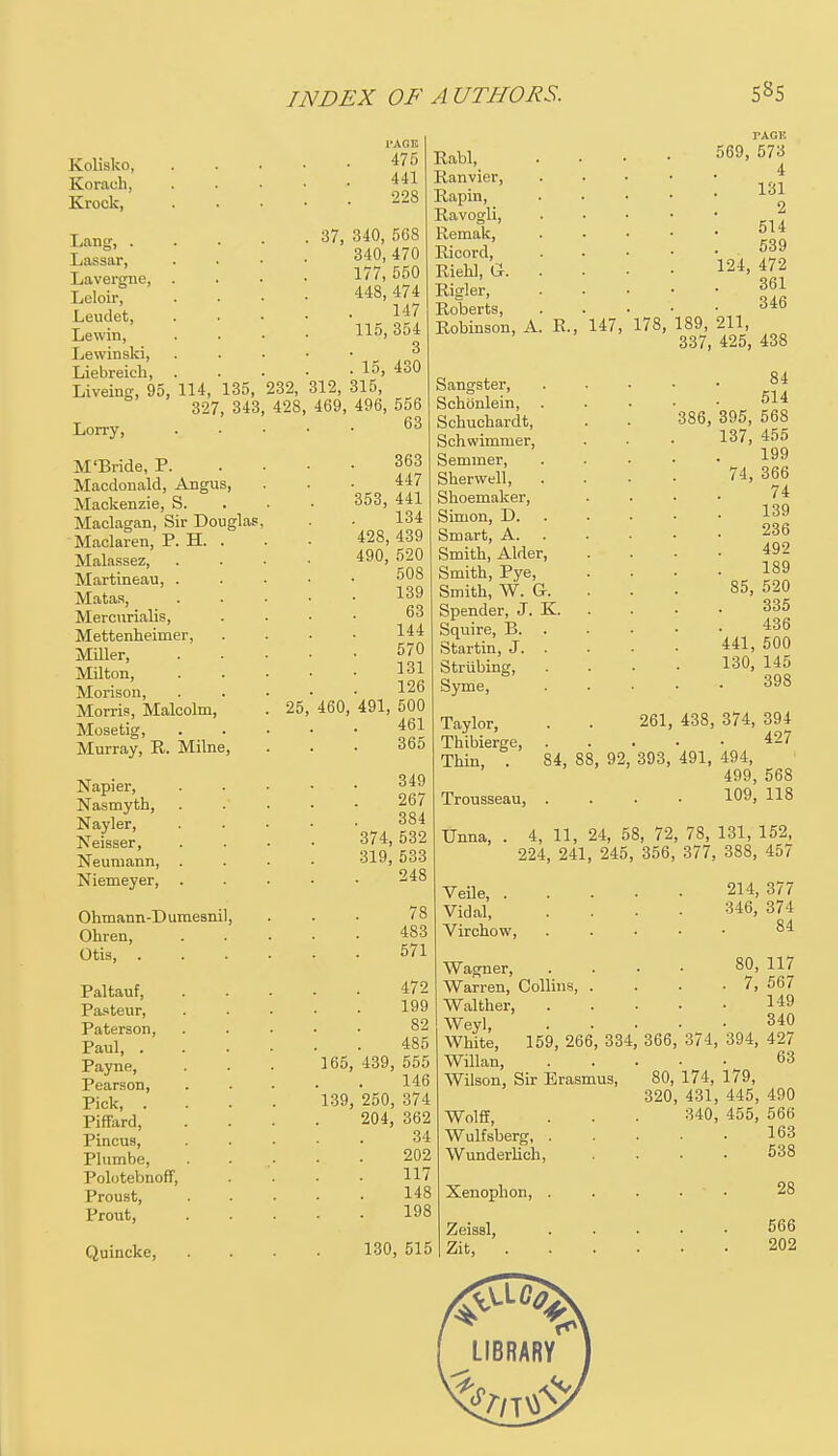 Kolisko, Korach, Krock, Lang, . Lassar, Lavergue, Leloir, Leudet, Lewin, Lewinski, Liebreich, Liveing, 95, 114, 135, 232, 327, 343, 428, Lorry, M 'Bride, P. Macdonald, Angus, Mackenzie, S. Maclagan, Sir Douglas Maclaren, P. H. . Malassez, Martineau, . Matas, Mercurialis, Mettenheimer, Miller, Milton, Morison, Morris, Malcolm, . 25 Mosetig, Murray, R. Milne, Napier, Nasmyth, Nayler, Neisser, Neumann, Niemeyer, Ohmann-Dumesnil Ohren, Otis, . Paltauf, Pasteur, Paterson, Paul, . Payne, Pearson, Pick, . Piffard, Pincus, Plumbe, Polotebnoff, Proust, Prout, Quincke, I'ACK 475 441 228 37, 340, 568 340, 470 177, 550 448, 474 147 115, 354 3 . 15, 430 312, 315, 469, 496, 556 63 363 447 353, 441 134 428, 439 490, 520 508 139 63 144 570 131 126 491, 500 461 365 Rabl, Ranvier, Rapin, Ravogli, Remak, Ricord, Riehl, G. Rigler, Roberts, Robinson, A PAGE 569, 573 4 131 2 514 539 124, 472 361 346 R., 147, 178, 189, 211, 337, 425, 438 460, Sangster, Schbnlein, Schuchardt, Schwimmer, Semmer, Sherwell, Shoemaker, Simon, D. Smart, A. Smith, Alder, Smith, Pye, Smith, W. G. Spender, J. K. Squire, B. . Startin, J. . Strubing, Syme, 349 267 384 374, 532 319, 533 248 78 483 571 472 199 82 485 165, 439, 555 146 139, 250, 374 204, 362 34 202 117 148 198 130, 515 Taylor, Thibierge, Thin, . 84 514 386, 395, 568 137, 455 199 74, 366 74 139 236 492 189 85, 520 335 436 441, 500 130, 145 398 Trousseau Unna, 261, 438, 374, 394 427 84, 88, 92, 393, 491, 494, 499, 568 109, 118 4, 11, 24, 58, 72, 78, 131, 152, 224, 241, 245, 356, 377, 388, 457 Veile 214, 377 Vidal, .... 346, 374 Virchow, . 84 Wagner, .... 80, 117 Warren, Collins, . . . . 7, 567 Walther, I49 Weyl 340 White, 159, 266, 334, 366, 374, 394, 427 Willan, Wilson, Sir Erasmus, Wolff, Wulfsberg, . Wunderlich, Xenophon, . Zeissl, Zit, 63 80, 174, 179, 320, 431, 445, 490 340, 455, 566 163 538 28 566 202