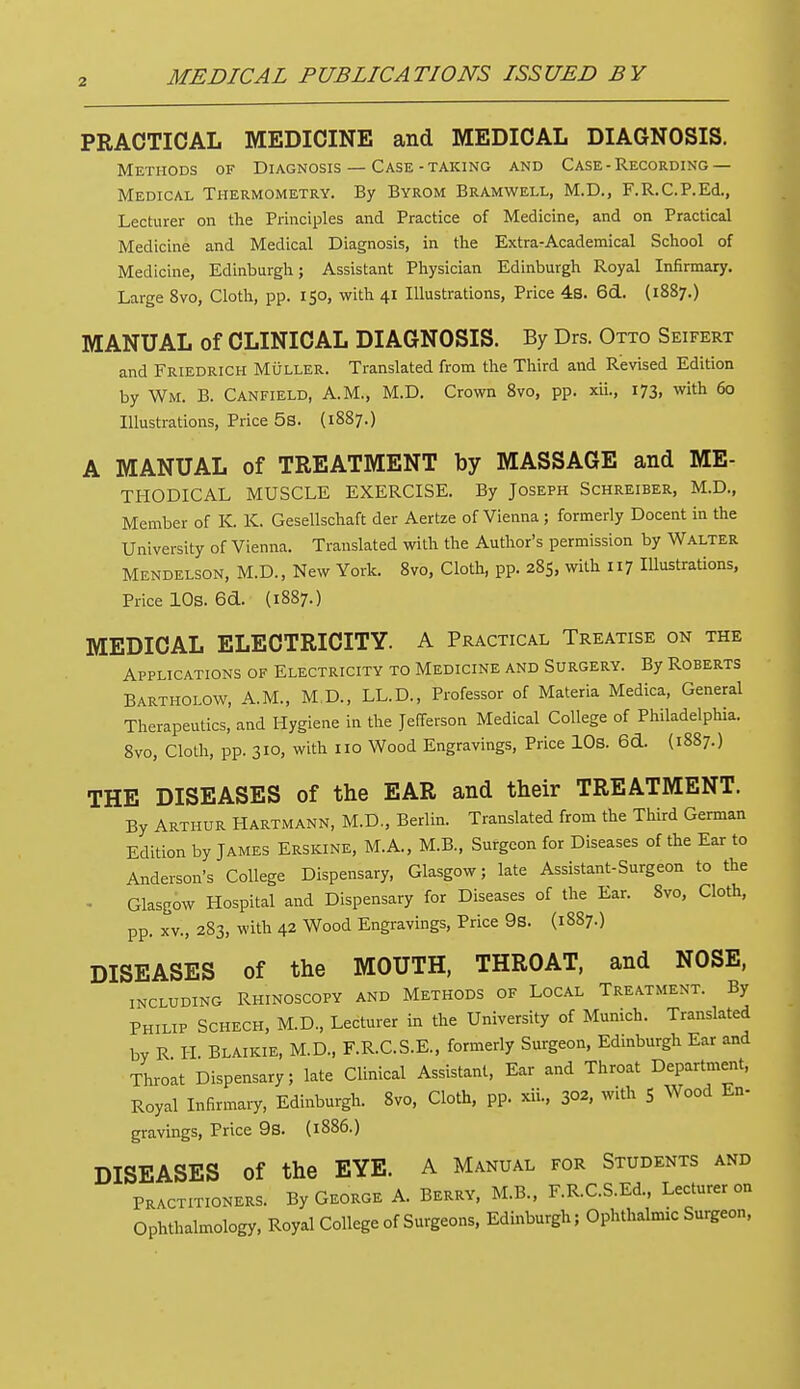 PRACTICAL MEDICINE and MEDICAL DIAGNOSIS. Methods of Diagnosis — Case-taking and Case - Recording — Medical Thermometry. By Byrom Bramwell, M.D., F.R.C.P.Ed., Lecturer on the Principles and Practice of Medicine, and on Practical Medicine and Medical Diagnosis, in the Extra-Academical School of Medicine, Edinburgh; Assistant Physician Edinburgh Royal Infirmary. Large 8vo, Cloth, pp. 150, with 41 Illustrations, Price 4s. 6d. (1887.) MANUAL of CLINICAL DIAGNOSIS. By Drs. Otto Seifert and Friedrich Muller. Translated from the Third and Revised Edition by Wm. B. Canfield, A.M., M.D. Crown 8vo, pp. xii., 173, with 60 Illustrations, Price 5S. (1887.) A MANUAL of TREATMENT by MASSAGE and Me- thodical MUSCLE EXERCISE. By Joseph Schreiber, M.D., Member of K. K. Gesellschaft der Aertze of Vienna ; formerly Docent in the University of Vienna. Translated with the Author's permission by Walter Mendelson, M.D., New York. 8vo, Cloth, pp. 285, with 117 Illustrations, Price 10s. 60L (1887.) MEDICAL ELECTRICITY. A Practical Treatise on the Applications of Electricity to Medicine and Surgery. By Roberts Bartholow, A.M., M.D., LL.D., Professor of Materia Medica, General Therapeutics, and Hygiene in the Jefferson Medical College of Philadelphia. 8vo, Cloth, pp. 310, with no Wood Engravings, Price 10s. 6d. (1887.) THE DISEASES of the EAR and their TREATMENT. By Arthur Hartmann, M.D., Berlin. Translated from the Third German Edition by James Erskine, M.A., M.B., Surgeon for Diseases of the Ear to Anderson's College Dispensary, Glasgow; late Assistant-Surgeon to the • Glasgow Hospital and Dispensary for Diseases of the Ear. 8vo, Cloth, pp. xv., 283, with 42 Wood Engravings, Price 9s. (1887.) DISEASES of the MOUTH, THROAT, and NOSE, INCLUDING RHINOSCOPY AND METHODS OF LOCAL TREATMENT. By Philip Schech, M.D, Lecturer in the University of Munich. Translated by R H BlAikie, M.D., F.R.C.S.E., formerly Surgeon, Edinburgh Ear and Throat Dispensary; late Clinical Assistant, Ear and Throat Department, Royal Infirmary, Edinburgh. 8vo, Cloth, pp. xii., 302, with 5 Wood En- gravings, Price 9s. (1886.) DISEASES of the EYE. A Manual for Students and Practitioners. By George A. Berry, M.B., F.RC.S.Ed., Lecturer on Ophthalmology, Royal College of Surgeons, Edinburgh; Ophthalmic Surgeon,