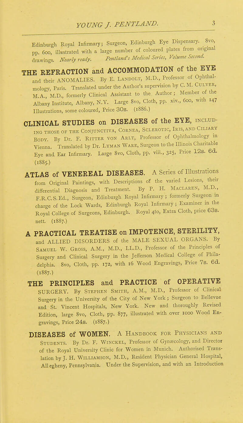 Edinburgh Royal Infirmary; Surgeon, Edinburgh Eye Dispensary. 8vo pp. 600, illustrated with a large number of coloured plates from original drawings. Nearly ready. Peniland's Medical Series, Volume Second. THE REFRACTION and ACCOMMODATION of the EYE and their ANOMALIES. By E. Landolt, M.D., Professor of Ophthal- mology, Paris. Translated under the Author's supervision by C. M. Culver, M A., M.D., formerly Clinical Assistant to the Author ; Member of the Albany Institute, Albany, N.Y. Large 8vo, Cloth, pp. xiv., 600, with i47 Illustrations, some coloured, Price 30s. (1886.) CLINICAL STUDIES on DISEASES of the EYE, includ- ing THOSE OF THE CONJUNCTIVA, CORNEA, SCLEROTIC, IRIS, AND CILIARY Body. By Dr. F. Ritter von Arlt, Professor of Ophthalmology m Vienna. Translated by Dr. Lyman Ware, Surgeon to the Illinois Charitable Eye and Ear Infirmary. Large 8vo, Cloth, pp. viii., 325, Pce 12s. 6d. (1885.) ATLAS of VENEREAL DISEASES. A Series of Illustrations from Original Paintings, with Descriptions of the varied Lesions, their differential Diagnosis and Treatment. By P. H. Maclaren, M.D., F.R.C.S.Ed., Surgeon, Edinburgh Royal Infirmary; formerly Surgeon in charge of the Lock Wards, Edinburgh Royal Infirmary ; Examiner in the Royal College of Surgeons, Edinburgh. Royal 4to, Extra Cloth, price 63s. nett. (1887.) A PRACTICAL TREATISE on IMPOTENCE, STERILITY, and ALLIED DISORDERS of the MALE SEXUAL ORGANS. By Samuel W. Gross, A.M., M.D., LL.D., Professor of the Principles of Surgery and Clinical Surgery in the Jefferson Medical College of Phila- delphia. 8vo, Cloth, pp. 172, with 16 Wood Engravings, Price 7s. 6d. (1887.) THE PRINCIPLES and PRACTICE of OPERATIVE SURGERY. By Stephen Smith, A.M., M.D., Professor of Clinical Surgery in the University of the City of New York ; Surgeon to Bellevue and St. Vincent Hospitals, New York. New and thoroughly Revised Edition, large 8vo, Cloth, pp. 877, illustrated with over 1000 Wood En- gravings, Price 24s. (1887.) DISEASES of WOMEN. A Handbook for Physicians and Students. By Dr. F. Winckel, Professor of Gynaecology, and Director of the Royal University Clinic for Women in Munich. Authorised Trans- lation by J. H. Williamson, M.D., Resident Physician General Hospital, Allegheny, Pennsylvania. Under the Supervision, and with an Introduction