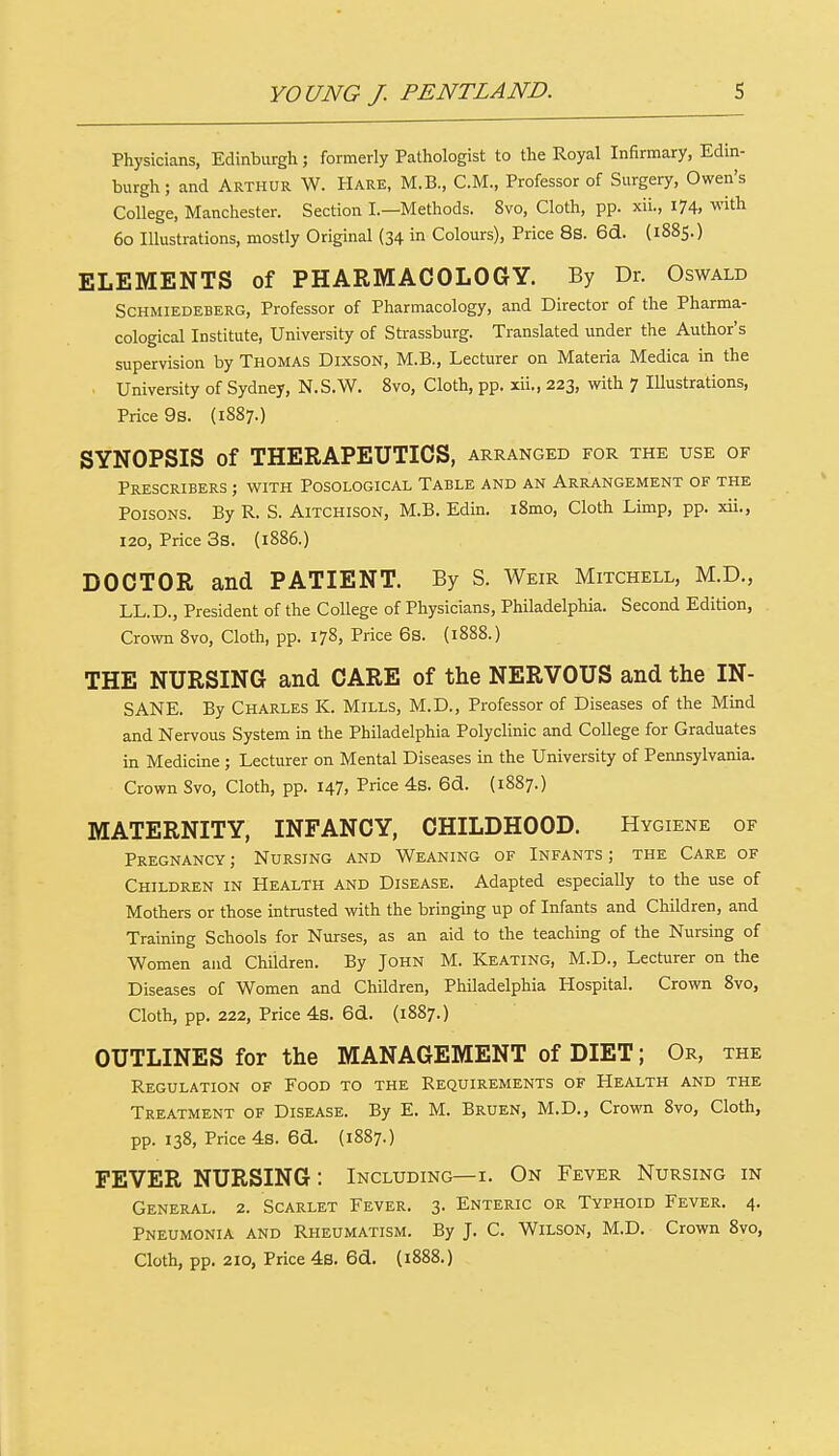 Physicians, Edinburgh ; formerly Pathologist to the Royal Infirmary, Edin- burgh ; and Arthur W. Hare, M.B., CM., Professor of Surgery, Owen's College, Manchester. Section I.—Methods. 8vo, Cloth, pp. xii., I74> with 60 Illustrations, mostly Original (34 in Colours), Price 8s. 6d. (1885.) ELEMENTS of PHARMACOLOGY. By Dr. Oswald Schmiedeberg, Professor of Pharmacology, and Director of the Pharma- cological Institute, University of Strassburg. Translated under the Author's supervision by Thomas Dixson, M.B., Lecturer on Materia Medica in the ■ University of Sydney, N.S.W. 8vo, Cloth, pp. xii., 223, with 7 Illustrations, Price 9s. (1887.) SYNOPSIS of THERAPEUTICS, arranged for the use of Prescribers ; with Posological Table and an Arrangement of the Poisons. By R. S. Aitchison, M.B. Edin. i8mo, Cloth Limp, pp. xii., 120, Price 3s. (1886.) DOCTOR and PATIENT. By S. Weir Mitchell, M.D., LL.D., President of the College of Physicians, Philadelphia. Second Edition, Crown 8vo, Cloth, pp. 178, Price 6s. (1888.) THE NURSING and CARE of the NERVOUS and the IN- SANE. By Charles K. Mills, M.D., Professor of Diseases of the Mind and Nervous System in the Philadelphia Polyclinic and College for Graduates in Medicine ; Lecturer on Mental Diseases in the University of Pennsylvania. Crown Svo, Cloth, pp. 147, Price 4s. 6d. (1887.) MATERNITY, INFANCY, CHILDHOOD. Hygiene of Pregnancy ; Nursing and Weaning of Infants ; the Care of Children in Health and Disease. Adapted especially to the use of Mothers or those intrusted with the bringing up of Infants and Children, and Training Schools for Nurses, as an aid to the teaching of the Nursing of Women and Children. By John M. Keating, M.D., Lecturer on the Diseases of Women and Children, Philadelphia Hospital. Crown 8vo, Cloth, pp. 222, Price 4s. 6d. (1887.) OUTLINES for the MANAGEMENT of DIET; Or, the Regulation of Food to the Requirements of Health and the Treatment of Disease. By E. M. Bruen, M.D., Crown 8vo, Cloth, pp. 138, Price 4s. 6d. (1887.) FEVER NURSING: Including— i. On Fever Nursing in General. 2. Scarlet Fever. 3. Enteric or Typhoid Fever. 4. Pneumonia and Rheumatism. By J. C. Wilson, M.D. Crown 8vo, Cloth, pp. 210, Price 4s. 6d. (1888.)