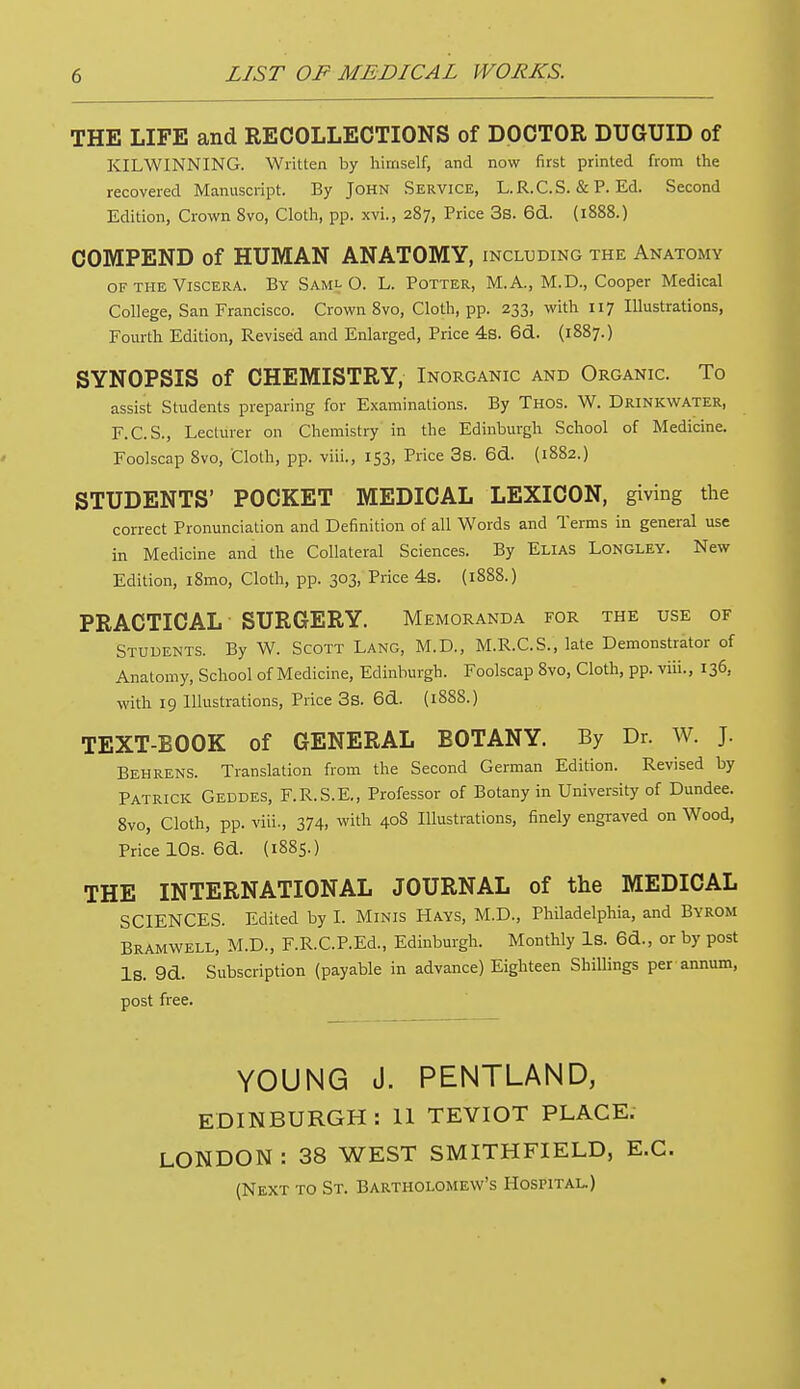 THE LIFE and RECOLLECTIONS of DOCTOR DUGUID of KILWINNING. Written by himself, and now first printed from the recovered Manuscript. By John Service, L.R.C.S. & P. Ed. Second Edition, Crown 8vo, Cloth, pp. xvi., 287, Price 3s. 6d. (1888.) COMPEND of HUMAN ANATOMY, including the Anatomy of the Viscera. By Saml O. L. Potter, M. A., M.D., Cooper Medical College, San Francisco. Crown 8vo, Cloth, pp. 233, with 117 Illustrations, Fourth Edition, Revised and Enlarged, Price 4s. 6d. (1887.) SYNOPSIS of CHEMISTRY, Inorganic and Organic. To assist Students preparing for Examinations. By Thos. W. Drinkwater, F.C.S., Lecturer 011 Chemistry in the Edinburgh School of Medicine. Foolscap 8vo, Cloth, pp. viii., 153, Price 3s. 6d. (1882.) STUDENTS' POCKET MEDICAL LEXICON, giving the correct Pronunciation and Definition of all Words and Terms in general use in Medicine and the Collateral Sciences. By Elias Longley. New Edition, i8mo, Cloth, pp. 303, Price 4s. (1888.) PRACTICAL SURGERY. Memoranda for the use of Students. By W. Scott Lang, M.D., M.R.C.S., late Demonstrator of Anatomy, School of Medicine, Edinburgh. Foolscap 8vo, Cloth, pp. viii., 136, with 19 Illustrations, Price 3s. 6&. (1888.) TEXT-BOOK of GENERAL BOTANY. By Dr. W. J. Behrens. Translation from the Second German Edition. Revised by Patrick Geddes, F.R.S.E., Professor of Botany in University of Dundee. 8vo, Cloth, pp. viii., 374, with 408 Illustrations, finely engraved on Wood, Price 10s. 6d. (1885.) THE INTERNATIONAL JOURNAL of the MEDICAL SCIENCES. Edited by I. Minis Hays, M.D., Philadelphia, and Byrom BRAMWELL, M.D., F.R.C.P.Ed., Edinburgh. Monthly Is. 6d., or by post IS. 9d. Subscription (payable in advance) Eighteen Shillings per annum, post free. YOUNG J. PENTLAND, EDINBURGH : 11 TEVIOT PLACE. LONDON : 38 WEST SMITHFIELD, E.C. (Next to St. Bartholomew's Hospital.)