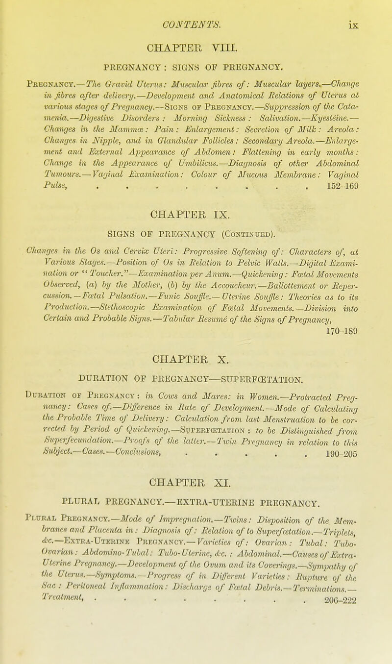 CHAPTER VIII. PREGNANCY : SIGNS OF PREGNANCY. Pkegnancy.—The. Gravid Uterus: Muscular fibres of: Muscular layers.—Change in fibres after ddivenj,—Development and Anatomical Relations of Uterus at various stages of Pregnancy.—Signs of Pregnancy.—Suppression of the Cata- inenia.—Digestive Disorders ; Morning Sickness : Salivation.—Kyestdine.— Changes in the Mammce: Pain : Enlargement: Secretion of Milk : Areola: Changes in Nipple, ami in Glandular Follicles: Secondary Areola.—Enlarge- ment ami External Appearance of Abdomen: Flattening in early months: Change in the Appearance of Umbilicus.—Diagnosis of other Abdominal Tumours. — Vaginal Examination: Colour of Mucous Membrane: Vaginal Pulse, 152-169 CHAPTER IX. SIGNS OF PREGNANCY (Continued). Changes in the Os and Cervix Uteri: Progressive Softening of: Characters of, at Various Stages.—Position of Os in delation to Pelvic Walls.—Digital Exami- nation or  Toucher.—Examination per Anum.—Quickening: Fatal Movements Observed, (a) by the Mother, (b) by the Accoucheur.—Ballotlement or Reper- cussion. — Foetal Pulsation.—Funic Souffle.—Uterine Souffle: Theories as to its Production.—Stethoscojnc Examination of Fatal Movements.—Division into Certain and Probable Signs.—Tabular Resume of the Signs of Pregnancy, 170-189 CHAPTER X. DURATION OF PREGNANCY—SUPERFCETATION. Duration of Pregnancy : in Cows and Marcs: in Women.—Protracted Preg- nancy: Cases of—Difference in Rate of Developimenl.—Mode of Calcidating the Probable Time of Delivery: Calculation from last Menstrucdion to be cor- rected by Period of (?HtH-e«M!j/.—Superfcetation : to be Distinguished from Superfecwidation.—Proofs of the latter.—Ticin Pregnancy in relation to this Subject.—Cases.—Conclusions, ..... 190-205 CHAPTER XI. PLUEAL PREGNANCY.—EXTRA-UTERINE PREGNANCY. Plural Pregnancy.—iLTocZe of Impregnation. —Twins: Disposition of the Mem- branes and Placenta in: Diagnosis of: Relation of to Superfoitation.—Triplets, tfcc.—Extra-Uterine Pregnancy.—FfM-Zc/Iies of: Ovarian: Tubal: Tubo- Ovarian: Abdomino-Tubal: Tubo-Uterine, itc. : Abdominal.—Ca^ises of Extra- Uterine Pregnancy.—Development of the Ovum and its Coverings.—Sympathy of the Ulerits.—Symptoms.—Progress of in Different Varieties: Rupture of the Sac: Peritoneal Injlammation: Discharge of Foital Debrk.—Terminations. Treatment, ....... 20G-222