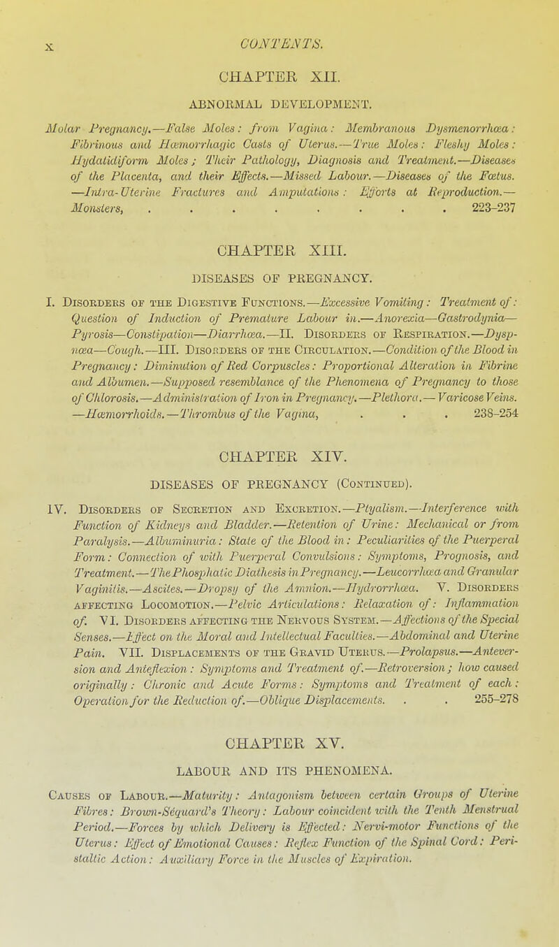 coivrEivm CHAPTER XII. ABNORMAL DEVELOPMENT. Molar Pregnancy.—Falsa Moles: from Vagina: Membranous Bysmenorrhaa: Fibrinous and Ilaimorrhagic Casts of Uterus. — True Moles: Fleshy Moles: Mydalidiform Moles; Their Pathology, Diagnosis and Treattnenl.—Diseases of the Placenta, and their Effects.—Missed Labour.—Diseases of tlie Foetus. —Intra-Uterine Fractures and Amputations: Efforts at Eeproduction.— Monsters 223-237 CHAPTER XIII. DISEASES OF PREGNANCY. I. DisoKDBES OJT THE DIGESTIVE FUNCTIONS.—Excessivc Vomiting: Treatment of: Question of Induction of Premature Labour in.—Anorexia—Gastrodynia— Py7-osis—Constipation—Diarrhoea.—II. Disoedees of Respieation.—Dysp- noea—Cough.—III. DisoRDEES OF THE CiECULATioN.—Condition of the Blood in Pregnancy: Diminution of Red Corpuscles: Proportional Alteration in Fibrine and Albumen.—Supjiosed resemblance of the Phenomena of Pregnancy to those of Chlorosis,—Administration of Iron in Pregnancy.—Plethora.— Varicose Veins. —Hcemorrhoids. — Thrombus of the Vagiiia, . . . 238-254 CHAPTER XIV. DISEASES OF PREGNANCY (Continued). IV. DisoKDEES OF Seceetion AND ExoEETiON.—Ptyalism.—Interference with Function of Kidneys and Bladder.—lietenlion of Urine: Mechaniccd or from Paralysis.—Albiminuria: State of the Blood in: Peculiarities of the Puerperal Form: Connection of loith Puerperal Convulsions: Symptoms, Prognosis, and Treatment.—ThePhospjhatic Diathesis inPregnancy.—Leucorrha-a and Granular Vaginitis.—Ascites.—Dropsy of the Amnion.—Ilydrorrhcta. V. Disoeders AFFECTING LOCOMOTION.—Pelvic Artiadations: Relaxcdion of: Inflammation of. V I. DisoEDEES AFFECTING THE Neevous System. —Affcctions of the Special Senses.-—Effect on the Moral and Intellectual Faculties.—Abdominal and Uterine Pain. VII. Displacements of the Geavid Utbeus.—Prolapsus.—Antever- sion and Anteflexion : Symptoms and Treatment of.—Retroversion; how caused originally: Chronic and Acide Forms: Symptoms and Treatment of each: Operation for the Reduction of.—Oblique Displacements. . . 255-278 CHAPTER XV. LABOUR AND ITS PHENOMENA. Causes of Labour.—Maturity: Antagonism betioeen certain Groups of Uterine Fibres: Brown-Sequard's Theory: Labour coincident ivith the Tenth Menstrual Period.—Forces by which Delivery is Effected: Nervi-motor Functions of the Uterus: Effect of Emotional Causes: Reflex Function of the Spinal Cord: Peri- staltic Action: Auxiliary Force in the 3Iuscles of Expiration.