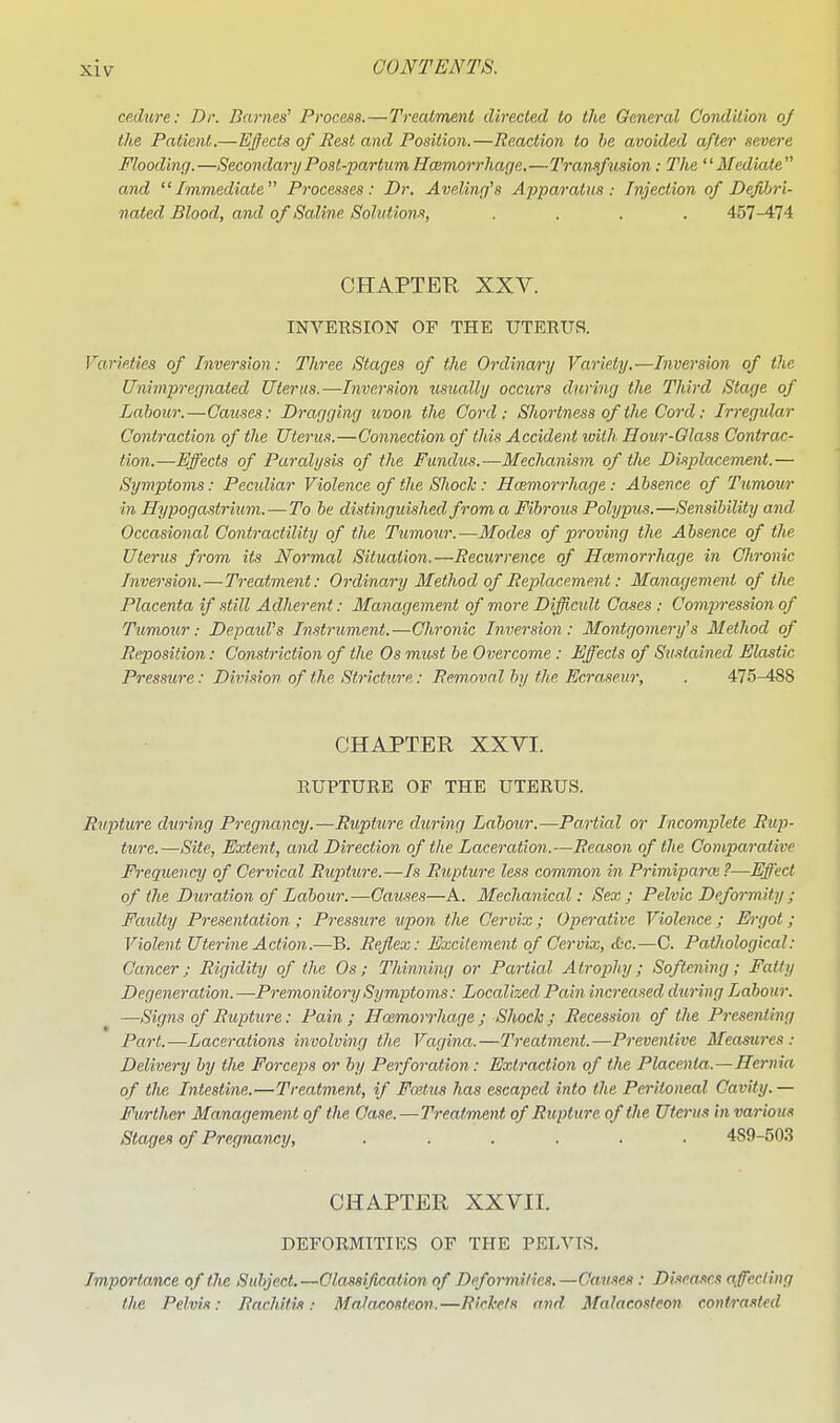 cedure: Dr. Dames' Process. — Treatment directed to the General Condition oj the Patient.—Ejects of Rest and Position.—Reaction to he avoided after severe Flooding.—SecondaryPost-partimHcemorrhage,—Transfusion: The Mediate and Immediate Processes: Dr. Aveling's Apparatus: Injection of Defibri- nated Blood, and of Saline Solut ions, .... 457-474 CHAPTER XXV. INVERSION OF THE UTERUS. Varieties of Inversion: Three Stages of the Ordinary Variety.—Inversion of the Unimpregnated Uterus.—Inversion usually occtirs during the Third Stage of Labour.—Caiises: Dragging uvon the Cord: Shortness of the Cord: Irregular Contraction of the Uterus.—Connection of this Accident loiih Hour-Glass Contrac- tion.—Effects of Paralysis of the Fundus.—Mechanism of the Displacement.— Symptoms: Pectdiar Violence of the Shock: Hcemorrhage: Absence of Tumour in Hypogastrium.—To be distinguished from a Fibrous Polypus.—Sensibility and Occasional Contractility of the. Tumour.—Modes of proving the Absence of the Uterus from its Normal Situation.—Recurrence of Hcemorrhage in CJironic Inversion.—Treatment: Ordinary Method of Replacement: Management of the Placenta if still Adherent: Management of more Diffic%dt Cases : Compression of Tumour: Depatd's Instrument.—Chronic Inversion: Montgomery's Method of Reposition: Constriction of the Os must he Overcome : Effects of Sustained Elastic Pressure: Division of the Stricture: Removal by the Ecraseur, . 475-488 CHAPTER XXVI. RUPTURE OF THE UTERUS. Rupture during Pregnancy.—Rupture during Labour.—Partial or Incomplete Rup- ture.—Site, Extent, and Direction of the Laceration.—Reason of the Comparative Frequency of Cervical Rupture.—Is Rupture less common in Primiparoi ?—Effect of the Duration of Labour.—Causes—A. Mechanical: Sex; Pelvic Deformity ; Faulty Presentation; Pressure upon the Cervix; Operative Violence; Ei-got; Violent Uterine Action.—B. Reflex: Excitement of Cervix, cbc.—C. Pathological: Cancer; Rigidity of the Os; Thinning or Partial Atrophy; Softening; Fatty Degeneration.—Premonitory Symptoms: Localized Pain increased during Labour. —Signs of Rupture: Pain ; Haemorrhage ; Shock ; Recession of the Presenting Part.—Lacerations involving the Vagina.—Treatment.—Preventive Measures: Delivery by the Forceps or by Perforation: Extraction of the Placenta.—Hernia of the Intestine.—Treatment, if Foitus has escaped into the Peritoneal Cavity.— Further Management of the Case.—Treatment of Rupture of the Uterus in various Stages of Pregnancy, ...... 489-503 CHAPTER XXVII. DEFORMITIES OF THE PELVIS. Importance of the Subject.—Classification of Deformities.—Games: Diseases a feeling the Pelvis: Rachitis: Mnla.costeon.—Rickets and Malacosleon contrasted