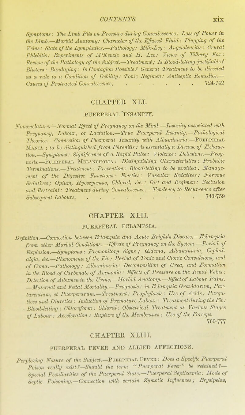 Symptoms: The Limb Pits on Pressure during Convalescence: Loss of Power in the Lbnh.—Morbid Anatomy: Character of the Effused Fluid: Plugyincj of the Veins: State of the Lymphatics.—Pathology: Milk-Leg: Angeioleucitis: Crural Phlebitis: Experiments of M'Kenzie and H. Lee: Vieios of Tilbury Fox: Review of the Pathology of the Subject.—Treatment: Is Blood-letting justifiable, ? Blisters: Bandaging: Is Contagion Possible ? General Treatment to be directed as a rule to a Condition of Debility: Tonic Regimen: Antiseptic Remedies.— Causes of Protracted Convalescence, ...... 724-742 CHAPTER XLI. PUERPEKAL insanity. Nomenclature.—Normal Effect of Pregnancy on the Mind.—Insanity associated with Pregnancy, Labour, or Lactation.—True Puerperal Insanity.—Pathological Theories.—Connection of Puerperal Insanity loith Albuminuria.—Pueepebal M/VNiA ; to be distinguished from Phrenitis: is essentially a Disease of Exhaus- tion.—Symptoms: Significance of a Rapid Pulse: Violence: Delusions.—P^-og- 7iosis.—PuEEPERAL MELANCHOLIA : Distinguishing Characteristics : Probable Terminations.—Treatment: Prevention: Blood-letting to be avoided: Manage- ment of the Digestive Functions: Emetics: Vascidar Sedatives: Nervous Sedatives; Opium, Ilyoscyamus, Chloral, (be.: Diet and Regimen: Seclusion and Restraint: Treatment duriyig Convalescence.—Tendency to Recurrence after Subsequent Labours, 743-759 CHAPTER XLII. PUERPERAL ECLAMPSIA, Definition.—Connection between Eclampsia and Acute BrigMs Disease.—Eclampsia from other Morbid Conditions.—Effects of Pregnancy on the System.—Period of Explosion.—Symptoms : Premonitory Signs ; (Edema, Albuminuria, Cephal- algia, &c.—Phenomena of the Fit: Period of Tonic and Clonic Convulsions, and of Coma.—Pathology: Albuminuria: Decomposition of Urea, and Formation in the Blood of Carbonate of Ammonia: Effects of Pressure on the Renal Veins : Detection of Albumen in tlie Urine.—Morbid Anatomy.—Effect of Laboiir Pains. Maternal ami Foetal Mortality.—Prognosis: in Eclampsia Qravidarum, Par- turentium, et Puerperarum.—Treatment: Prophylaxis: Use of Acids: Purga- tives and Diuretics: Induction of Premature Labour: Treatment during the Fit: Blood-letting: Chloroform: Chlorcd: Obstetrical Treatment at Various Stages of Labour: Acceleration : Rupture of the Membranes : Use of the Forceps. 760-777 CHAPTER XLIII. PUERPERAL FEVER AND ALLIED AFFECTIONS. Perplexing Nature of the *S'M?yec<.—Puebpebal Fever : Does a Specific Puerperal Poison really exist?—Should the term Puerperal Fever be retained?— Special Peculiarities of the Puerperal State.—Puerperal Septicaimia: Mode of Septic Poisoning.—Connection with certain Zymotic Influences; Erysipelas,