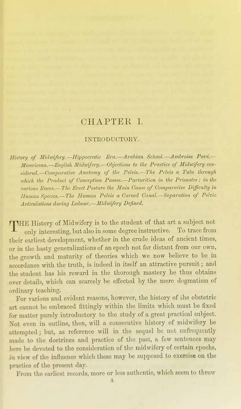 INTRODUCTORY. H!i)tonj of Midivifery.—Hippocratic Era.—Arabian School.—Ambroise Pare.— Maurlceau.—English Midwifery.—Objections to the Practice of Midwifery con- sidered.—Comparative Anatomy of the Pelvis.—The Pelvis a Tube through which the Product of Conception Passes.—Parturition in the Primates: in the various Paces.—The Erect Posture the Main Cause of Comparative Difficulty in Human Species.—The Human Pelvis a Curved Canal.—Separation of Pelvic Articulations during Labour.—Midioifery Defined. THE History of Midwifery is to the student of that art a subject not only interesting, but also in some degree instructive. To trace from their earliest development, whether in the crude ideas of ancient times, or in the hasty generalizations of an epoch not far distant from our own, the growth and maturity of theories which we now believe to be in accordance with the truth, is indeed in itself an attractive pursuit; and the student has his reward in the thorough mastery he thus obtains over details, which can scarcely be effected by the mere dogmatism of ordinary teaching. For various and evident reasons, however, the history of the obstetric art cannot be embraced fittingly within the limits which must be fixed for matter purely introductory to the study of a great practical subject. Not even in outline, then, will a consecutive history of midwifery be attempted; but, as reference will in the sequel be not uufrcqucntly made to the doctrines and practice of the past, a few sentences may here be devoted to the consideration of the midwifery of certain epochs, in view of the influence which these may be supposed to exercise on the practice of the present day. From the earliest records, more or less autlumtic, which seem to throw A