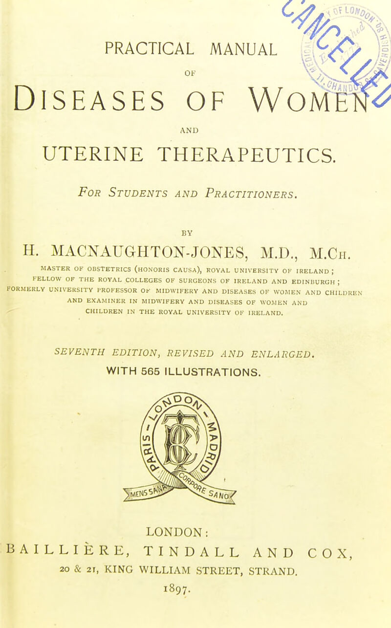 PRACTICAL MANUAL OF Diseases of VVomh AND UTERINE THERAPEUTICS. For Students and Practitioners. BY H. MACNAUGHTON-JONES, M.D., M.Ch. MASTER OF OBSTETRICS (HONORIS CAUSA), ROYAL UNIVERSITY OF IRELAND ; FELLOW OF THE ROYAL COLLEGES OF SURGEONS OF IRELAND AND EDINBURGH ; FORMERLY UNIVERSITY PROFESSOR OF MIDWIFERY AND DISEASES OF WOMEN AND CHILDREN AND EXAMINER IN MIDWIFERY AND DISEASES OF WOMEN AND CHILDREN IN THE ROYAL UNIVERSITY OF IRELAND. SEVENTH EDITION, REVISED AND ENLARGED. WITH 565 ILLUSTRATIONS. LONDON: BAILLIERE, TINDALL AND COX, 20 & 2i, KING WILLIAM STREET, STRAND. 1897.