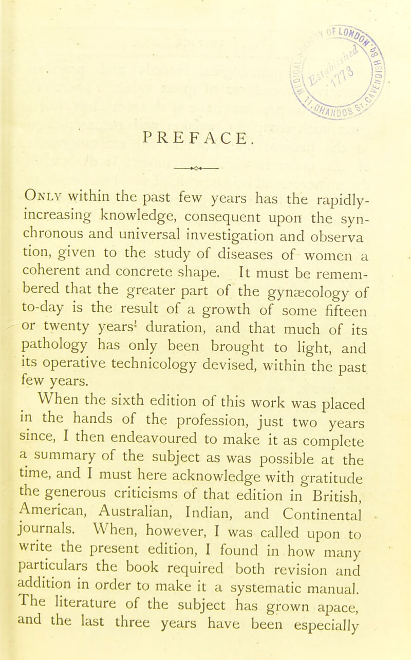 PREFACE. Only within the past few years has the rapidly- increasing knowledge, consequent upon the syn- chronous and universal investigation and observa tion, given to the study of diseases of women a coherent and concrete shape. It must be remem- bered that the greater part of the gynaecology of to-day is the result of a growth of some fifteen or twenty years2 duration, and that much of its pathology has only been brought to light, and its operative technicology devised, within the past few years. When the sixth edition of this work was placed in the hands of the profession, just two years since, I then endeavoured to make it as complete a summary of the subject as was possible at the time, and I must here acknowledge with gratitude the generous criticisms of that edition in British, American, Australian, Indian, and Continental journals. When, however, I was called upon to write the present edition, I found in how many particulars the book required both revision and addition in order to make it a systematic manual. The literature of the subject has grown apace, and the last three years have been especially