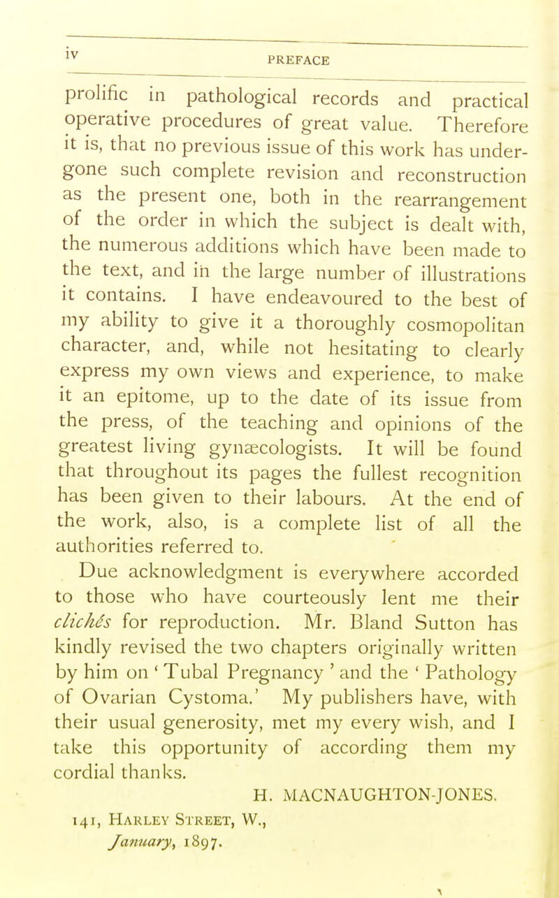 prolific in pathological records and practical operative procedures of great value. Therefore it is, that no previous issue of this work has under- gone such complete revision and reconstruction as the present one, both in the rearrangement of the order in which the subject is dealt with, the numerous additions which have been made to the text, and in the large number of illustrations it contains. I have endeavoured to the best of my ability to give it a thoroughly cosmopolitan character, and, while not hesitating to clearly express my own views and experience, to make it an epitome, up to the date of its issue from the press, of the teaching and opinions of the greatest living gynaecologists. It will be found that throughout its pages the fullest recognition has been given to their labours. At the end of the work, also, is a complete list of all the authorities referred to. Due acknowledgment is everywhere accorded to those who have courteously lent me their clichds for reproduction. Mr. Bland Sutton has kindly revised the two chapters originally written by him on ' Tubal Pregnancy ' and the ' Pathology of Ovarian Cystoma.' My publishers have, with their usual generosity, met my every wish, and I take this opportunity of according them my cordial thanks. H. MACNAUGHTON-JONES, 141, Harley Street, W., January, 1897.