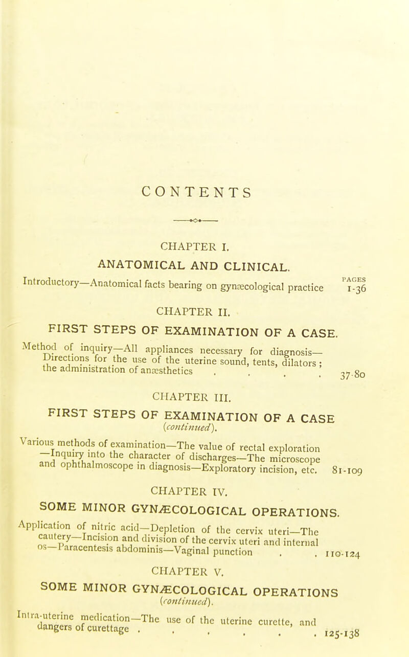 CONTENTS CHAPTER I. ANATOMICAL AND CLINICAL. Introductory-Anatomical facts bearing on gynecological practice T36 CHAPTER II. FIRST STEPS OF EXAMINATION OF A CASE. Method of inquiry-All appliances necessary for diagnosis- Direc 10ns for the use of the uterine sound, tents, dilators ; tne administration of anesthetics .... 37 80 CHAPTER III. FIRST STEPS OF EXAMINATION OF A CASE {continued). Various methods of examination-The value of rectal exploration -Inquiry into the character of discharges-The microscope and ophthalmoscope in diagnosis-Exploratory incision, etc. 81-109 CHAPTER IV. SOME MINOR GYNECOLOGICAL OPERATIONS. Application of nitric acid-Depletion of the cervix uteri-The os-I aracentesis abdominis—Vaginal punction . . no-124 CHAPTER V. SOME MINOR GYNECOLOGICAL OPERATIONS (continued). Intra-uterine medication-The use of the uterine curette, and dangers of curettage ' ' I2S.I3g