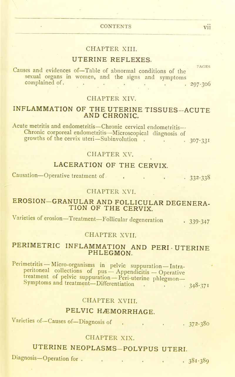 CHAPTER XIII. UTERINE REFLEXES. TAGES Causes and evidences of—Table of abnormal conditions of the sexual organs in women, and the signs and symptoms complained of...... 297-306 CHAPTER XIV. INFLAMMATION OF THE UTERINE TISSUES-ACUTE AND CHRONIC. Acute metritis and endometritis—Chronic cervical endometritis— Chronic corporeal endometritis—Microscopical diagnosis of growths of the cervix uteri—Subinvolution . . . 307-351 CHAPTER XV. LACERATION OF THE CERVIX. Causation—Operative treatment of ... 332-33S CHAPTER XVI. EROSION-GRANULAR AND FOLLICULAR DEGENERA- TION OF THE CERVIX. Varieties of erosion—Treatment—Follicular degeneration . 339-347 CHAPTER XVII. PERIMETRIC INFLAMMATION AND PERI-UTERINE PHLEGMON. Perimetritis —Micro-organisms in pelvic suppuration —Intra- peritoneal collections of pus — Appendicitis — Operative treatment of pelvic suppuration —Peri-uterine phlegmon- Symptoms and treatment—Differentiation . . . 348-371 CHAPTER XVIII. PELVIC HEMORRHAGE. Varieties of—Causes of—Diagnosis of . . . . 372.380 CHAPTER XIX. UTERINE NEOPLASMS-POLYPUS UTERI. Diagnosis—Operation for . . . . , , 381-389